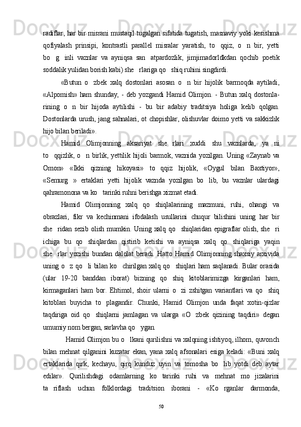 radiflar, har bir misrani mustaqil tugalgan sifatida tugatish, masnaviy yoki kesishma
qofiyalash   prinsipi,   kontrastli   parallel   misralar   yaratish,   to qqiz,   o n   bir,   yetti 
bo g inli   vaznlar   va   ayniqsa   san atpardozlik,   jimjimadorldkdan   qochib   poetik	
  
soddalik yulidan borish kabi) she rlariga qo shiq ruhini singdirdi.	
 
«Butun   o zbek   xalq   dostonlari   asosan   o n   bir   hijolik   barmoqda   aytiladi,	
 
«Alpomish»  ham  shunday,   -  deb   yozgandi   Hamid  Olimjon.  -  Butun   xalq  dostonla-
rining   o n   bir   hijoda   aytilishi   -   bu   bir   adabiy   traditsiya   holiga   kelib   qolgan.	

Dostonlarda urush, jang sahnalari, ot chopishlar, olishuvlar doimo yetti va sakkizlik
hijo bilan beriladi».
Hamid   Olimjonning   aksariyat   she rlari   xuddi   shu   vaznlarda,   ya ni	
 
to qqizlik, o n birlik, yettilik hijoli  barmok, vaznida yozilgan. Uning «Zaynab va	
 
Omon»   «Ikki   qizning   hikoyasi»   to qqiz   hijolik,   «Oygul   bilan   Baxtiyor»,	

«Semurg »   ertaklari   yetti   hijolik   vaznda   yozilgan   bo lib,   bu   vaznlar   ulardagi	
 
qahramonona va ko tarinki ruhni berishga xizmat etadi.	

Hamid   Olimjonning   xalq   qo shiqlalarining   mazmuni,   ruhi,   ohangi   va	

obrazlari,   fikr   va   kechinmani   ifodalash   usullarini   chuqur   bilishini   uning   har   bir
she ridan  sezib   olish  mumkin.  Uning  xalq  qo shiqlaridan  epigraflar  olish,   she ri	
  
ichiga   bu   qo shiqlardan   qistirib   ketishi   va   ayniqsa   xalq   qo shiqlariga   yaqin	
 
she rlar yozishi  bundan dalolat beradi. Hatto Hamid Olimjonning shaxsiy  arxivida	

uning o z qo li bilan ko chirilgan xalq qo shiqlari ham saqlanadi. Bular orasida	
   
(ular   19-20   banddan   iborat)   bizning   qo shiq   kitoblarimizga   kirganlari   ham,	

kirmaganlari   ham   bor.   Ehtimol,   shoir   ularni   o zi   zshitgan   variantlari   va   qo shiq	
 
kitoblari   buyicha   to plagandir.   Chunki,   Hamid   Olimjon   unda   faqat   xotin-qizlar	

taqdiriga   oid   qo shiqlarni   jamlagan   va   ularga   «O zbek   qizining   taqdiri»   degan	
 
umumiy nom bergan, sarlavha qo ygan. 	

                   Hamid Olimjon bu o lkani qurilishni va xalqning ishtiyoq, ilhom, quvonch	

bilan   mehnat   qilganini   kuzatar   ekan,   yana   xalq   afsonalari   esiga   keladi:   «Buni   xalq
ertaklarida   qirk,   kechayu,   qirq   kunduz   uyin   va   tomosha   bo lib   yotdi   deb   aytar	

edilar».   Qurilishdagi   odamlarning   ko tarinki   ruhi   va   mehnat   mo jizalarini	
 
ta riflash   uchun   folklordagi   traditsion   iborani   -   «Ko rganlar   darmonda,	
 
50 