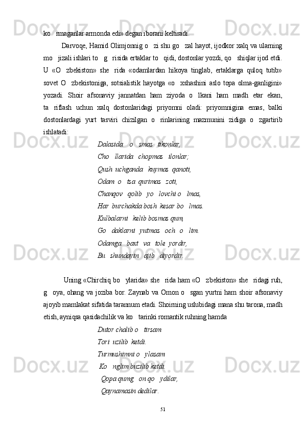 ko rmaganlar armonda edi» degan iborani keltiradi.
Darvoqe, Hamid Olimjonnig o zi shu go zal hayot, ijodkor xalq va ularning	
 
mo jizali ishlari to g risida ertaklar to qidi, dostonlar yozdi, qo shiqlar ijod etdi.	
    
U   «O zbekiston»   she rida   «odamlardan   hikoya   tinglab,   ertaklarga   quloq   tutib»	
 
sovet   O zbekistoniga,   sotsialistik   hayotga   «o xshashini   aslo   topa   olma-ganligini»	
 
yozadi.   Shoir   afsonaviy   jannatdan   ham   ziyoda   o lkani   ham   madh   etar   ekan,	

ta riflash   uchun   xalq   dostonlaridagi   priyomni   oladi:   priyomnigina   emas,   balki	

dostonlardagi   yurt   tasviri   chizilgan   o rinlarining   mazmunini   zidiga   o zgartirib	
 
ishlatadi:
                                Dalasida    o smas   tikonlar, 	

                                Cho llarida   chopmas   ilonlar; 	

                                Qush  uchganda   kuymas  qanoti,
                                Odam  o tsa  qurimas   zoti,  	

                                Chanqov   qolib   yo lovchi o lmas,	
 
                                Har  burchakda bosh  kesar bo lmas. 	

                                Kulbalarni   kelib bosmas qum,
                                 Go daklarni   yutmas   och   o lim.	
 
                                Odamga   baxt   va   tole  yordir,
                                Bu   shundayin   ajib   diyordir.
 Uning «Chirchiq bo ylarida» she rida ham «O z	
   bekiston» she ridagi ruh,	
g oya, ohang va joziba bor. Zaynab va Omon o sgan yurtni ham  shoir afsonaviy	
 
ajoyib mamlakat sifatida tarannum etadi. Shoirning uslubidagi mana shu tarona, madh
etish, ayniqsa qasidachilik va ko tarinki romantik ruhning hamda	

                                 Dutor chalib o tirsam	

                                Tori  uzilib  ketdi.
                                Turmushimni o ylasam

                                 Ko nglim buzilib ketdi.	

                                  Qopa qumg on qo ydilar,	
 
                                  Qaynamasin dedilar.
51 