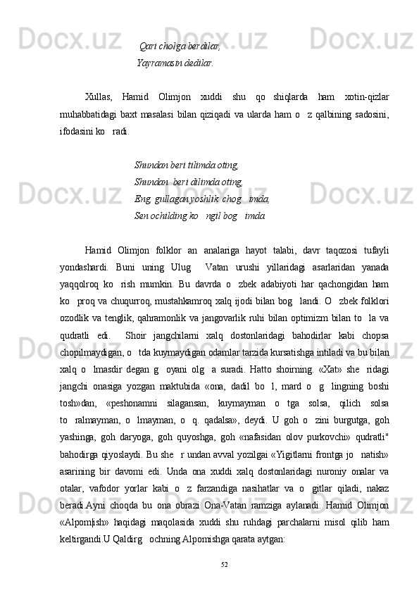                                   Qari cholga berdilar,
                                 Yayramasin dedilar.
Xullas,   Hamid   Olimjon   xuddi   shu   qo shiqlarda   ham   xotin-qizlar
muhabbatidagi   baxt   masalasi   bilan   qiziqadi   va   ularda   ham   o z   qalbining   sadosini,	

ifodasini ko radi.	

Shundan beri tilimda oting,
Shundan  beri dilimda oting,
Eng, gullagan yoshlik  chog imda,	

Sen ochilding ko ngil bog imda.	
 
Hamid   Olimjon   folklor   an analariga   hayot   talabi,   davr   taqozosi   tufayli

yondashardi.   Buni   uning   Ulug   Vatan   urushi   yillaridagi   asarlaridan   yanada

yaqqolroq   ko rish   mumkin.   Bu   davrda   o zbek   adabiyoti   har   qachongidan   ham	
 
ko proq va chuqurroq, mustahkamroq xalq ijodi bilan bog landi. O zbek folklori	
  
ozodlik   va   tenglik,   qahramonlik   va   jangovarlik   ruhi   bilan   optimizm   bilan   to la   va	

qudratli   edi.     Shoir   jangchilarni   xalq   dostonlaridagi   bahodirlar   kabi   chopsa
chopilmaydigan, o tda kuymaydigan odamlar tarzida kursatishga intiladi va bu bilan	

xalq   o lmasdir   degan   g oyani   olg a   suradi.   Hatto   shoirning.   «Xat»   she ridagi	
   
jangchi   onasiga   yozgan   maktubida   «ona,   dadil   bo l,   mard   o g lingning   boshi	
  
tosh»dan,   «peshonamni   silagansan,   kuymayman   o tga   solsa,   qilich   solsa	

to ralmayman,   o lmayman,   o q.   qadalsa»,   deydi.   U   goh   o zini   burgutga,   goh	
   
yashinga,   goh   daryoga,   goh   quyoshga,   goh   «nafasidan   olov   purkovchi»   qudratli"
bahodirga qiyoslaydi. Bu she r undan avval yozilgai «Yigitlarni frontga jo natish»	
 
asarining   bir   davomi   edi.   Unda   ona   xuddi   xalq   dostonlaridagi   nuroniy   onalar   va
otalar,   vafodor   yorlar   kabi   o z   farzandiga   nasihatlar   va   o gitlar   qiladi,   nakaz
 
beradi.Ayni   choqda   bu   ona   obrazi   Ona-Vatan   ramziga   aylanadi.   Hamid   Olimjon
«Alpom|ish»   haqidagi   maqolasida   xuddi   shu   ruhdagi   parchalarni   misol   qilib   ham
keltirgandi.U Qaldirg ochning Alpomishga qarata aytgan:	

52 