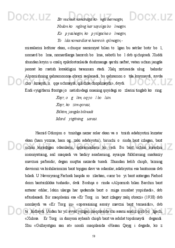  Bir nuchuk nomardga ko ngil bermagin, 
 Nodon ko ngling har xayolga bo lmagin.	
 
 Ko p yashagin, ko p yilgacha o lmagin,	
  
 Yo lda nomardlarni hamroh  qilmagin,-

misralarini   keltirar   ekan,   «chuqur   samimiyat   bi lan   to lgan   bu   satrlar   botir   bo l,	
 
nomard bo lma, nomardlarga hamroh bo lma, sabotli bo l deb qichqiradi. Xuddi	
  
shundan keyin u «xalq epikdostonlaida dushmanga qarshi nafrat, vatan uchun jangda
jasorat   ko rsatish   kerakligini   tarannum   etadi.   Xalq   xotirasida   ulug   bahodir
 
Alpomishning qahramonona obrazi saqlanadi, bu qahramon o tda kuymaydi, suvda	

cho kmaydi, o qqa uchmaydi, qilichda chopilmaydi», deydi.	
 
Endi «yigitlarni frontga jo natish»dagi ona	
 n ing quyidagi so zlarini tinglab ko ring:	 
Xayr, o g lim, oq yo l bo lsin. 	
   
Xayr, ko zim qorasi, 

Bilkim, jangda bilinadi 
Mard    yigitning    sarasi.
Hamid Odimjon o tmishga nazar solar ekan va o tmish adabiyotini kuzatar	
 
ekan   (ham   yozma,   ham   og zaki   adabiyotni),   birinchi   o rinda   baxt   izlagan,   baxt	
 
uchun   kurashgan   odamlarni,   qahramonlarni   ko radi.   Bu   baxt   uchun   kurashni	

insoniyatning,   asil   maqsadi   va   badiiy   asarlarning,   ayniqsa   folklorning   markaziy
mavzusi   pafosidir,   degan   nuqttai   nazarda   turadi.   Shundan   kelib   chiqib,   bizning
davrimiz va kishilarimizni baxt topgan davr va odamlar, adabiyotni esa baxtnoma deb
biladi. U Navoiyning Farhodi haqida so zlarkan, «umr bo yi baxt axtargan Farhod	
 
doim   baxtsizlikka   tushadi»,   dedi:   Boshqa   o rinda   «Alpomish   bilan   Barchin   baxt	

axtarar   edilar,   lekin   ularga   har   qadamda   baxt   o rniga   musibat   yopishadi»,   deb	

afsuslanadi. Bir maqolasini  esa «Er  Torg in   baxt  izlagay xalq obrazi» (1938) deb	

nomlaydi   va   «Er   Torg in»   «operasining   asosiy   mavzui   baxt   temasidir»,   deb	

ta kidlaydi. Undan bir yil avval yozgan maqolasida shu asarni analiz qilib bo lgach,	
 
«Xulosa.  Er Torg in dunyoni aylanib chiqib baxt va adolat topolmaydi  degandi.	
  
Shu   «Gullayotgan   san at»   nomli   maqolasida   «Hasan   Qayg i   degada,   ko z	
  
53 