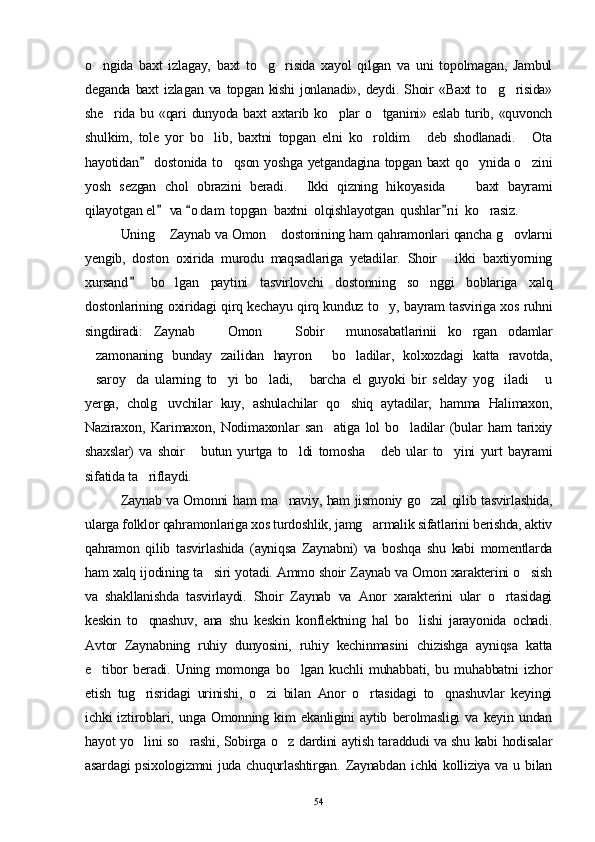 o ngida   baxt   izlagay,   baxt   to g risida   xayol   qilgan   va   uni   topolmagan,   Jambul  
deganda  baxt  izla gan  va  topgan  kishi   jonlanadi»,   deydi.  Shoir  «Baxt   to g risida»	
 
she rida bu «qari dunyoda baxt  axtarib ko plar  o tganini» eslab  turib, «quvonch	
  
shulkim,   tole   yor   bo lib,   baxtni   topgan   elni   ko roldim   deb   shodlanadi.   Ota	
   
hayotidan  dostonida to qson yoshga yetgandagina topgan baxt qo ynida o zini	
	  
yosh   sezgan   chol   obrazini   beradi.   Ikki   qizning   hikoyasida   baxt   bayrami	
  
qilayotgan el  va  o d am  topgan  baxtni  olqishlayotgan  qushlar ni  ko rasiz.	
  	
  Uning  Zaynab va Omon  dostonining ham qahramonlari qancha g ovlarni	
  
yengib,   doston   oxirida   murodu   maqsadlariga   yetadilar.   Shoir   ikki   baxtiyorning	

xursand   bo lgan   paytini   tasvirlovchi   dostonning   so nggi   boblariga   xalq	
	 
dostonlarining oxiridagi qirq kechayu qirq kunduz to y, bayram tasviriga xos ruhni	

singdiradi:   Zaynab     Omon     Sobir     munosabatlarinii   ko rgan   odamlar	
  
zamonaning   bunday   zailidan   hayron   bo ladilar,   kolxozdagi   katta   ravotda,	
  
saroy da   ularning   to yi   bo ladi,   barcha   el   guyoki   bir   selday   yog iladi   u
      
yerga,   cholg uvchilar   kuy,   ashulachilar   qo shiq   aytadilar,   hamma   Halimaxon,	
 
Naziraxon,   Karimaxon,   Nodimaxonlar   san atiga   lol   bo ladilar   (bular   ham   tarixiy	
 
shaxslar)   va   shoir   butun   yurtga   to ldi   tomosha   deb   ular   to yini   yurt   bayrami	
   
sifatida ta riflaydi.	

Zaynab va Omonni ham ma naviy, ham jismoniy go zal qilib tasvirlashida,	
 
ularga folklor qahramonlariga xos turdoshlik, jamg armalik sifatlarini berishda, aktiv	

qahramon   qilib   tasvirlashida   (ayniqsa   Zaynabni)   va   boshqa   shu   kabi   momentlarda
ham xalq ijodining ta siri yotadi. Ammo shoir Zaynab va Omon xarakterini o sish	
 
va   shakllanishda   tasvirlaydi.   Shoir   Zaynab   va   Anor   xarakterini   ular   o rtasidagi	

keskin   to qnashuv,   ana   shu   keskin   konflektning   hal   bo lishi   jarayonida   ochadi.	
 
Avtor   Zaynabning   ruhiy   dunyosini,   ruhiy   kechinmasini   chizishga   ayniqsa   katta
e tibor   beradi.   Uning   momonga   bo lgan   kuchli   muhabbati,   bu   muhabbatni   izhor	
 
etish   tug risridagi   urinishi,   o zi   bilan   Anor   o rtasidagi   to qnashuvlar   keyingi	
   
ichki   iztiroblari,   unga   Omonning   kim   ekanligini   aytib   berolmasligi   va   keyin   undan
hayot yo lini so rashi, Sobirga o z dardini aytish taraddudi va shu kabi hodisalar
  
asardagi  psixologizmni  juda  chuqurlashtirgan.  Zaynabdan  ichki  kolliziya  va u bilan
54 