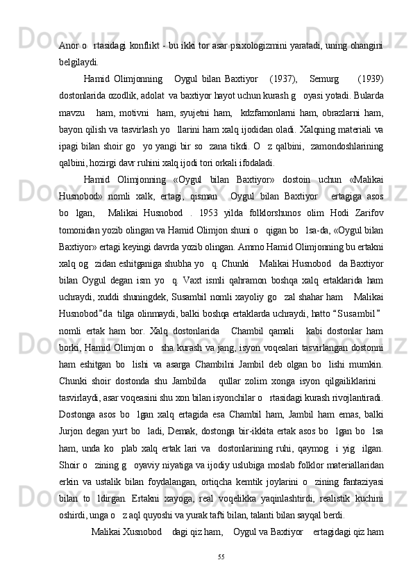 Anor o rtasida gi konflikt - bu ikki tor asar psixologizmini yaratadi, uning ohangini
belgilaydi.
Hamid   Olimjonning   Oygul   bilan   Baxtiyor   (1937),   Semurg   (1939)	
   
dostonlarida ozodlik, adolat  va baxtiyor hayot uchun kurash g oyasi yotadi. Bularda	

mavzu       ham,   motivni     ham,   syujetni   ham,     kdzfamonlarni   ham,   obrazlarni   ham,
bayon qilish va tasvirlash yo llarini ham xalq ijodidan oladi. Xalqning materiali va	

ipagi bilan shoir go yo yangi bir so zana  tikdi. O z qalbini,   zamondoshlarining	
  
qalbini, hozirgi davr ruhini xalq ijodi tori orkali ifodaladi.
Hamid   Olimjonning   «Oygul   bilan   Baxtiyor»   dos toin   uchun   «Malikai
Husnobod»   nomli   xalk,   ertagi,   qisman   Oygul   bilan   Baxtiyor   ertagiga   asos	
 
bo lgan,   Malikai   Husnobod .   1953   yilda   folklorshunos   olim   Hodi   Zarifov	
  
tomonidan yozib olingan va Hamid Olimjon shuni o qigan bo lsa-da, «Oygul bilan	
 
Baxtiyor» ertagi keyingi davrda yozib olingan. Ammo Hamid Olimjonning bu ertakni
xalq og zidan eshitganiga shubha yo q. Chunki  Malikai Husnobod da Baxtiyor	
   
bilan   Oygul   degan   ism   yo q.   Vaxt   ismli   qahramon   boshqa   xalq   ertaklarida   ham	

uchraydi, xuddi shuningdek, Susambil  nomli xayoliy go zal shahar ham  Mali	
  kai
Husnobod d a  tilga olinmaydi, balki boshqa ertaklarda uchraydi, hatto  S u sambil	
  
nomli   ertak   ham   bor.   Xalq   dostonlarida   Chambil   qamali   kabi   dostonlar   ham	
 
borki, Hamid Olimjon o sha kurash va jang, isyon voqealari tasvirlangan dostonni	

ham   eshitgan   bo lishi   va   asarga   Chambilni   Jambil   deb   olgan   bo lishi   mumkin.	
 
Chunki   shoir   dostonda   shu   Jambilda   qullar   zolim   xonga   isyon   qilgailiklarini	
 
tasvirlaydi, asar voqeasini shu xon bilan isyonchilar o rtasidagi kurash rivojlantiradi.	

Dostonga   asos   bo l	
 gan   xalq   ertagida   esa   Chambil   ham,   Jambil   ham   emas,   balki
Jurjon degan  yurt  bo ladi,  Demak, dostonga   bir-ikkita  ertak asos  bo lgan  bo lsa	
  
ham,   unda   ko plab   xalq   ertak   lari   va     dostonlarining   ruhi,   qaymog i   yig ilgan.	
  
Shoir o zining g oyaviy niyatiga va ijodiy uslubiga moslab folklor materiallaridan	
 
erkin   va   ustalik   bilan   foydalangan,   ortiqcha   kemtik   joylarini   o zi	
 ning   fantaziyasi
bilan   to ldirgan.   Ertakni   xayoga,   real   voqelikka   yaqinlashtirdi,   realistik   kuchini	

oshirdi, unga o z aql quyoshi va yurak tafti bilan, talanti bilan sayqal berdi.	

Malikai Xusnobod  dagi qiz ham,  Oygul va Baxtiyor  ertagidagi qiz ham	
   
55 