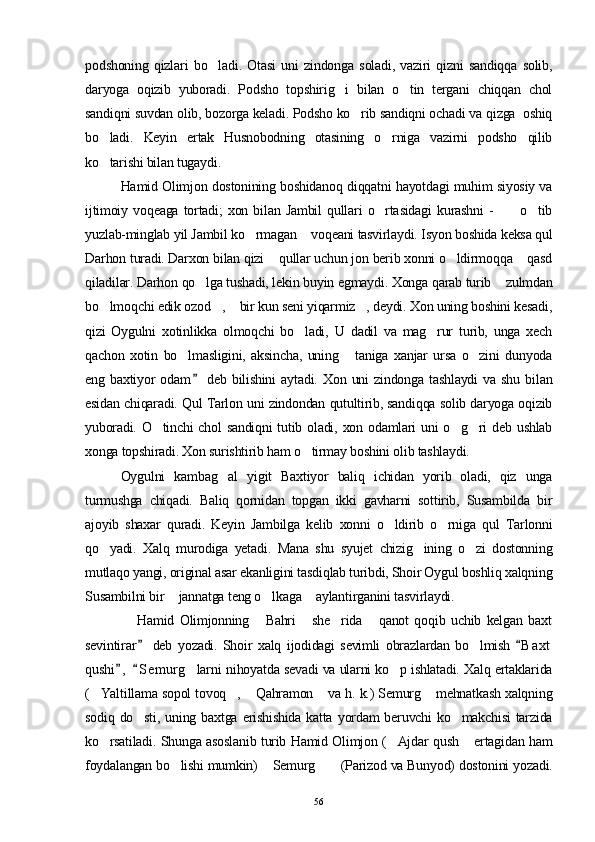 podshoning   qizlari   bo ladi.   Otasi   uni   zindonga   soladi,   vaziri   qizni   sandiqqa   solib,
daryoga   oqizib   yuboradi.   Podsho   topshirig i   bilan   o tin   tergani   chiqqan   chol	
 
sandiqni suvdan olib, bozorga keladi. Podsho ko rib sandiqni ochadi va qizga  oshiq	

bo ladi.   Keyin   ertak   Husnobodning   otasining   o rniga   vazirni   podsho   qilib	
 
ko tarishi bilan tugaydi. 

Hamid Olimjon dostonining boshidanoq diqqatni hayotdagi muhim siyosiy va
ijtimoiy   voqeaga   tortadi;   xon   bilan   Jambil   qullari   o rtasidagi   kurashni   -       o tib	
  
yuzlab-minglab yil Jambil ko rmagan  voqeani tasvirlaydi. Isyon boshida keksa qul	
 
Darhon turadi. Darxon bilan qizi  qullar uchun jon berib xonni o ldirmoqqa  qasd	
  
qiladilar. Darhon qo lga tushadi, lekin buyin egmaydi. Xonga qarab turib  zulmdan	
 
bo lmoqchi edik ozod ,  bir kun seni yiqarmiz , deydi. Xon uning boshini kesadi,	
   
qizi   Oygulni   xotinlikka   olmoqchi   bo ladi,   U   dadil   va   mag rur   turib,   unga   xech	
 
qachon   xotin   bo lmasligini,   aksincha,   uning   taniga   xanjar   ursa   o zini   dunyoda	
  
eng   baxtiyor   odam   deb   bilishini   aytadi.   Xon   uni   zindonga   tashlaydi   va   shu   bilan	

esidan chiqaradi. Qul Tarlon uni zindondan qutultirib, sandiqqa solib daryoga oqizib
yuboradi. O tinchi chol  sandiqni  tutib oladi, xon odamlari uni  o g ri  deb ushlab	
  
xonga topshiradi. Xon surishtirib ham o tirmay boshini olib tashlaydi.	

Oygulni   kambag al   yigit   Baxtiyor   baliq   ichidan   yorib   oladi,   qiz   unga	

turmushga   chiqadi.   Baliq   qornidan   topgan   ikki   gavharni   sottirib,   Susambilda   bir
ajoyib   shaxar   quradi.   Keyin   Jambilga   kelib   xonni   o ldirib   o rniga   qul   Tarlonni	
 
qo yadi.   Xalq   murodiga   yetadi.   Mana   shu   syujet   chizig ining   o zi   dostonning	
  
mutlaqo yangi, original asar ekanligini tasdiqlab turibdi, Shoir Oygul boshliq xalqning
Susambilni bir  jannatga teng o lkaga  aylantirganini tasvirlaydi.	
  
                Hamid   Olimjonning   Bahri   she rida   qanot   qoqib   uchib   kelgan   baxt	
   
sevintirar   deb   yozadi.   Shoir   xalq   ijodidagi   sevimli   obrazlardan   bo lmish   B a xt	
 	
qushi ,   S emurg larni nihoyatda sevadi va ularni ko p ishlatadi. Xalq ertaklarida	
 	 
( Yaltillama sopol tovoq ,  Qahramon  va h. k.) Semurg  mehnatkash xalqning	
    
sodiq  do sti,   uning  baxtga   erishishida  katta   yordam  beruvchi  ko makchisi   tarzida	
 
ko rsatiladi. Shunga asoslanib turib Hamid Olimjon ( Ajdar qush  ertagidan ham	
  
foydalangan bo lishi mumkin)  Semurg  (Parizod va Bunyod) dostonini yozadi.	
  
56 
