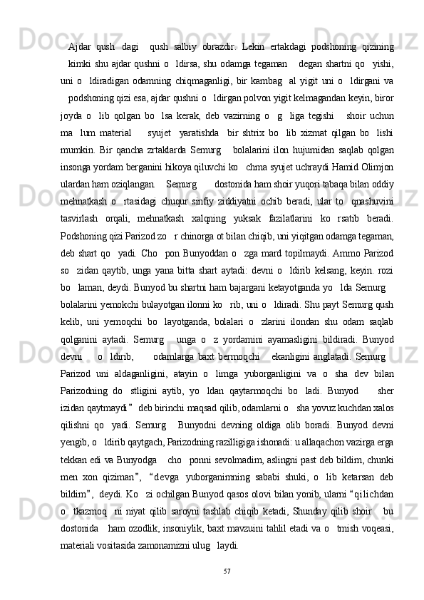 Ajdar   qush dagi     qush   salbiy   obrazdir.   Lekin   ertakdagi   podshoning   qizining 
kimki shu ajdar qushni  o ldirsa, shu odamga tegaman  degan shartni qo yishi,
   
uni   o ldiradigan   odamning   chiqmaganligi,   bir   kambag al   yigit   uni   o ldirgani   va	
  
podshoning qizi esa, ajdar qushni o ldirgan polvon yigit kelmagandan keyin, biror	
 
joyda   o lib   qolgan   bo lsa   kerak,   deb   vazirning   o g liga   tegishi   shoir   uchun	
    
ma lum   material     syujet     yaratishda     bir   shtrix   bo lib   xizmat   qilgan   bo lishi	
   
mumkin.   Bir   qancha   zrtaklarda   Semurg   bolalarini   ilon   hujumidan   saqlab   qolgan	

insonga yordam berganini hikoya qiluvchi ko chma syujet uchraydi Hamid Olimjon	

ulardan ham oziqlangan.  Semurg  dostonida ham shoir yuqori tabaqa bilan oddiy	
 
mehnatkash   o rtasidagi   chuqur   sinfiy   ziddiyatni   ochib   beradi,   ular   to qnashuvini	
 
tasvirlash   orqali,   mehnatkash   xalqning   yuksak   fazilatlarini   ko rsatib   beradi.	

Podshoning qizi Parizod zo r chinorga ot bi	
 lan chiqib, uni yiqitgan odamga tegaman,
deb  shart   qo yadi.   Cho pon   Bunyoddan   o zga   mard   topilmaydi.   Ammo  Parizod	
  
so zidan   qaytib,   unga   yana   bitta   shart   aytadi:   devni   o ldirib   kelsang,   keyin.   rozi	
 
bo laman, deydi. Bunyod bu shartni ham bajargani ketayotganda yo lda Semurg
  
bolalarini yemokchi bulayotgan ilonni ko rib, uni o ldiradi. Shu payt Semurg qush	
 
kelib,   uni   yemoqchi   bo layotganda,   bolalari   o zlarini   ilondan   shu   odam   saqlab	
 
qolganini   aytadi.   Semurg   unga   o z   yordamini   ayamasligini   bildiradi.   Bunyod
 
devni         o ldirib,       odamlarga   baxt   bermoqchi   ekanligini   anglatadi.   Semurg	
   
Parizod   uni   aldaganligini,   atayin   o limga   yuborganligini   va   o sha   dev   bilan	
 
Parizodning   do stligini   aytib,   yo ldan   qaytarmoqchi   bo ladi.   Bunyod     sher	
   
izidan qaytmaydi  deb birinchi maqsad qilib, odamlarni o sha yovuz kuchdan xalos
	
qilishni   qo yadi.   Semurg   Bunyodni   devning   oldiga   olib   boradi.   Bunyod   devni	
 
yengib, o ldirib qaytgach, Parizodning razilligiga ishonadi: u allaqachon vazirga erga	

tekkan edi va Bunyodga  cho ponni sevolmadim, aslingni past deb bildim, chunki	
 
men   xon   qiziman ,   d evga   yuborganimning   sababi   shuki,   o lib   ketarsan   deb	
 	
bildim ,  deydi. Ko zi ochilgan Bunyod qasos olovi bilan yonib, ularni  q i lichdan	
 	
o tkazmoq ni   niyat   qilib   saroyni   tashlab   chiqib   ketadi,   Shunday   qilib   shoir       bu	
 
dostonida     ham ozodlik, insoniylik, baxt mavzuini tahlil etadi va o tmish voqeasi,	

materiali vositasida zamonamizni ulug laydi.	

57 