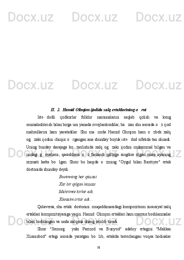 II.  2.  Hamid Olimjon ijodida xalq ertaklarining o rni
Iste dodli   ijodkorlar   folklor   namunalarini   saqlab   qolish   va   keng	

ommalashtirish bilan birga uni yanada rivojlantiradilar, ba zan shu asosida o z ijod	
 
ma h sullarini   ham   yaratadilar.   Shu   ma noda   Hamid   Olimjon   ham   o zbek   xalq	
 
og zaki ijodini chuqur o rgangan ana shunday buyuk iste dod sifatida tan olinadi.	
  
Uning   bunday   darajaga   ko tarilishida   xalq   og zaki   ijodini   mukammal   bilgan   va	
 
undagi   g oyalarni,   qarashlarni   o z   farzandi   qalbiga   singdira   olgan   onasi   ayaning	
 
xizmati   katta   bo lgan.   Shoir   bu   haqida   o zining   "Oygul   bilan   Baxtiyor"   ertak	
 
dostonida shunday deydi:
Buvimning har qissasi
Xar bir qilgan hissasi
Mehrimni tortar edi,
Xavasim ortar edi.... 
Qolaversa, shu ertak  dostonini  muqaddimasidagi kompozitsion xususiyat xalq
ertaklari kompozitsiyasiga yaqin. Hamid  Olimjon ertaklari ham maxsus boshlanmalar
bilan boshlangan va unda xalqona ohang sezilib turadi.
Shoir   "Semurg   yoki   Parizod   va   Bunyod"   adabiy   ertagini   "Malikai	

Xusniobod"   ertagi   asosida   yaratgan   bo lib,   ertakda   tasvirlangan   voqea   hodisalar	

58 