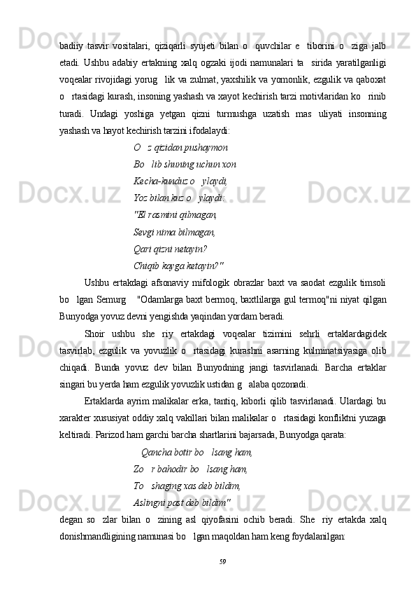 badiiy   tasvir   vositalari,   qiziqarli   syujeti   bilan   o quvchilar   e tiborini   o ziga   jalb  
etadi.   Ushbu   adabiy   ertakning   xalq   ogzaki   ijodi   namunalari   ta sirida   yaratilganligi	

voqealar rivojidagi yorug lik va zulmat, yaxshilik va yomonlik, ezgulik va qaboxat	

o rtasidagi kurash, insoning yashash va xayot kechirish tarzi motivlaridan ko rinib	
 
turadi.   Undagi   yoshiga   yetgan   qizni   turmushga   uzatish   mas uliyati   insonning	

yashash va hayot kechirish tarzini ifodalaydi:
O z qizidan pushaymon	

Bo lib shuning uchun xon

Kecha-kunduz o ylaydi,	

Yoz bilan kuz o ylaydi:

"El rasmini qilmagan,
Sevgi nima bilmagan,
Qari qizni netayin?
Chiqib kayga ketayin?"
Ushbu   ertakdagi   afsonaviy   mifologik   obrazlar   baxt   va   saodat   ezgulik   timsoli
bo lgan Semurg  "Odamlarga baxt bermoq, baxtlilarga gul termoq"ni niyat qilgan	
 
Bunyodga yovuz devni yengishda yaqindan yordam beradi.
Shoir   ushbu   she riy   ertakdagi   voqealar   tizimini   sehrli   ertaklardagidek	

tasvirlab,   ezgulik   va   yovuzlik   o rtasidagi   kurashni   asarning   kulminatsiyasiga   olib	

chiqadi.   Bunda   yovuz   dev   bilan   Bunyodning   jangi   tasvirlanadi.   Barcha   ertaklar
singari bu yerda ham ezgulik yovuzlik ustidan g alaba qozonadi. 	

Ertaklarda ayrim malikalar erka, tantiq, kiborli qilib tasvirlanadi. Ulardagi bu
xarakter xususiyat oddiy xalq vakillari bilan malikalar o rtasidagi konfliktni yuzaga	

keltiradi. Parizod ham garchi barcha shartlarini bajarsada, Bunyodga qarata:
Qancha botir bo lsang ham,	
 
   Zo r bahodir bo lsang ham,	
 
To shaging xas deb bildim,

Aslingni past deb bildim" 
degan   so zlar   bilan   o zining   asl   qiyofasini   ochib   beradi.   S	
  h e riy   ertakda   xalq	
donishmandligining namunasi bo lgan maqoldan ham keng foydalanilgan:	

59 