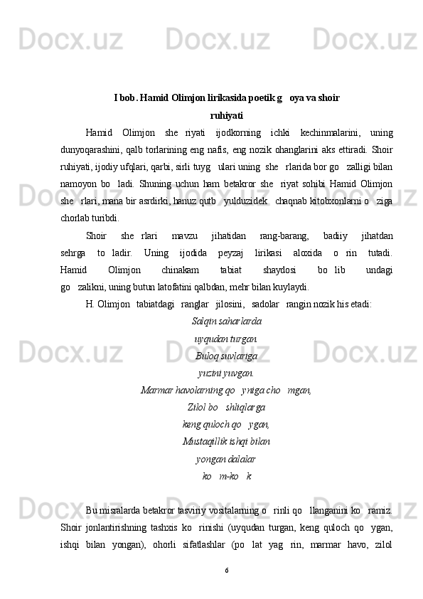 I bob. Hamid Olimjon lirikasida poetik g oya va shoir
ruhiyati
Hamid   Olimjon   she riyati   ijodkorning   ichki   kechinmalarini,   uning	

dunyoqarashini, qalb torlarining eng nafis, eng  nozik ohanglarini  aks  ettiradi. Shoir
ruhiyati, ijodiy ufqlari, qarbi, sirli tuyg ulari uning  she rlarida bor go zalligi bilan	
  
namoyon   bo ladi.   Shuning   uchun   ham   betakror   she riyat   sohibi   Hamid   Olimjon	
 
she rlari, mana bir asrdirki, hanuz qutb   yulduzidek   chaqnab kitobxonlarni o ziga	
 
chorlab turibdi.
Shoir   she rlari   mavzu   jihatidan   rang-barang,   badiiy   jihatdan	

sehrga   to ladir.   Uning   ijodida   peyzaj   lirikasi   aloxida   o rin   tutadi.	
 
Hamid   Olimjon   chinakam   tabiat   shaydosi   bo lib   undagi	

go zalikni, uning butun latofatini qalbdan, mehr bilan kuylaydi.	

H. Olimjon   tabiatdagi   ranglar   jilosini,   sadolar   rangin nozik his etadi:
Salqin saharlarda
uyqudan turgan.
Buloq suvlariga
yuzini yuvgan.
Marmar havolarning qo yniga cho mgan,	
 
Zilol bo shliqlarga	

keng quloch qo ygan,	

Mustaqillik ishqi bilan
yongan dalalar
ko m-ko k	
 
Bu misralarda betakror tasviriy vositalarning o rinli qo llanganini ko ramiz.	
  
Shoir   jonlantirishning   tashxis   ko rinishi   (uyqudan   turgan,   keng   quloch   qo ygan,	
 
ishqi   bilan   yongan),   ohorli   sifatlashlar   (po lat   yag rin,   marmar   havo,   zilol	
 
6 