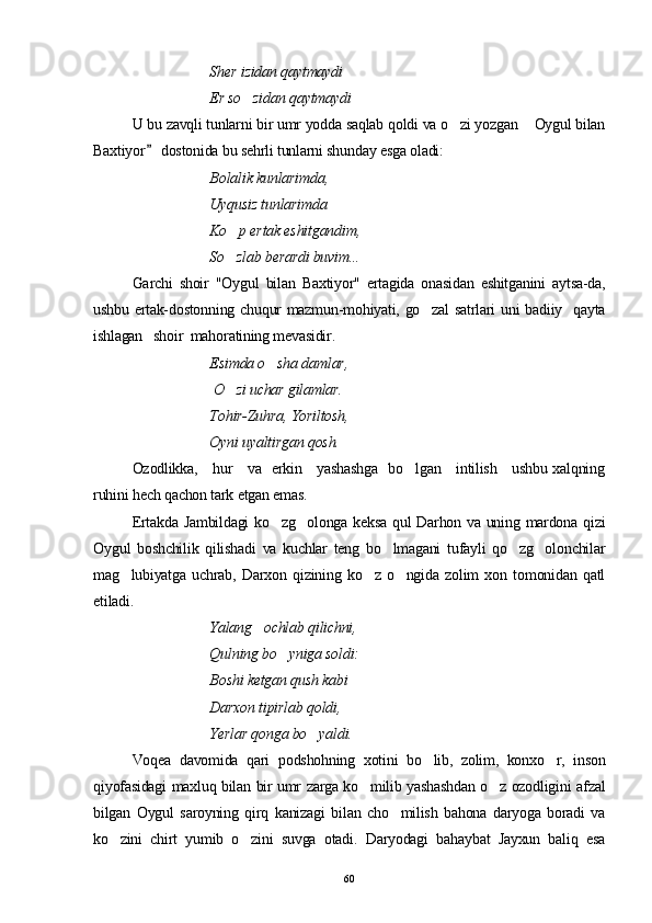S h er izidan qaytmaydi
Er so zidan qaytmaydi
U bu zavqli tunlarni bir umr yodda saqlab qoldi va o zi yozgan  Oygul bilan	
 
Baxtiyor  dostonida bu sehrli tunlarni shunday esga oladi:	

Bolal i k kunlarimda,
Uyqusiz tunlarimda 
Ko p ertak eshitgandim, 	

So zlab berardi buvim...

Garchi   shoir   "Oygul   bilan   Baxtiyor"   ertagida   onasidan   eshitganini   aytsa-da,
ushbu ertak-dostonning chuqur mazmun-mohiyati, go zal  satrlari uni badiiy   qayta	

ishlagan   shoir  mahoratining mevasidir.
  Esimda o sha damlar,	

   O zi uchar gilamlar.	

   Tohir-Zuhra, Yoriltosh,
   Oyni uyaltirgan qosh.
Ozodlikka,     hur     va   erkin     yashashga   bo lgan     intilish     ushbu xalqning	

ruhini hech qachon tark etgan emas.
Ertakda Jambildagi ko zg olonga keksa qul Darhon va uning mardona qizi	
 
Oygul   boshchilik   qilishadi   va   kuchlar   teng   bo lmagani   tufayli   qo zg olonchilar	
  
mag lubiyatga   uchrab,   Darxon   qizining   ko z   o ngida   zolim   xon   tomonidan   qatl	
  
etiladi.
Yalang ochlab qilichni, 	

Qulning bo yniga soldi: 	

Boshi ketgan qush kabi 
Darxon tipirlab qoldi, 
Yerlar qonga bo yaldi.	

Voqea   davomida   qari   podshohning   xotini   bo lib,   zolim,   konxo r,   inson	
 
qiyofasidagi maxluq bilan bir umr zarga ko milib yashashdan o z ozodligini afzal	
 
bilgan   Oygul   saroyning   qirq   kanizagi   bilan   cho milish   bahona   daryoga   boradi   va	

ko zini   chirt   yumib   o zini   suvga   otadi.   Daryodagi   bahaybat   Jayxun   baliq   esa	
 
60 