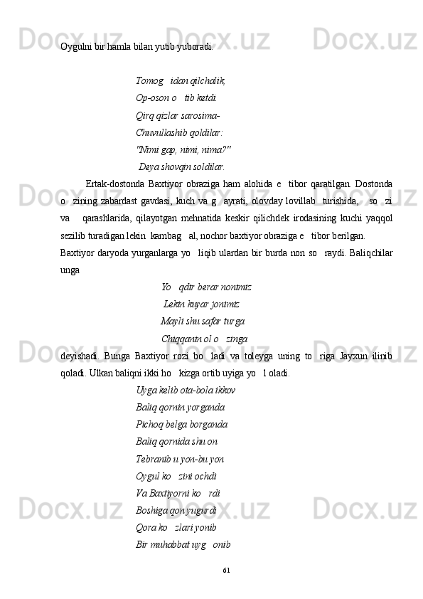 Oygulni bir hamla bilan yutib yuboradi.
Tomog idan qilchalik,
Op-oson  o	
 tib ketdi.
Qirq qizlar sarosima-
Chuvullashib qoldilar:
"Nimi gap, nimi, nima?"
 Deya shovqin soldilar.
Ertak-dostonda   Baxtiyor   obraziga   ham   alohida   e tibor   qaratilgan.   Dostonda	

o zining zabardast  gavdasi,  kuch va g ayrati, olovday lovillab   turishida,     so zi	
  
va       qarashlarida,   qilayotgan   mehnatida   keskir   qilichdek   irodasining   kuchi   yaqqol
sezilib turadigan lekin  kambag al, nochor baxtiyor obraziga e tibor berilgan.	
 
Baxtiyor daryoda yurganlarga yo liqib ulardan bir burda non so raydi. Baliqchilar	
 
unga 
    Yo qdir berar nonimiz	

 Lekin kuyar jonimiz
  Mayli shu safar turga
Chiqqanin ol o zinga	

deyishadi.   Bunga   Baxtiyor   rozi   bo ladi   va   toleyga   uning   to riga   Jayxun   ilinib	
 
qoladi. Ulkan baliqni ikki ho kizga ortib uyiga yo l oladi. 	
 
Uyga kelib ota-bola ikkov 
Baliq qornin yorganda
  Pichoq belga borganda
Baliq qornida shu on 
Tebranib u yon-bu yon
Oygul ko zini ochdi

Va Baxtiyorni ko rdi	

Boshiga qon yugurdi
Qora ko zlari yonib	

Bir muhabbat uyg onib	

61 