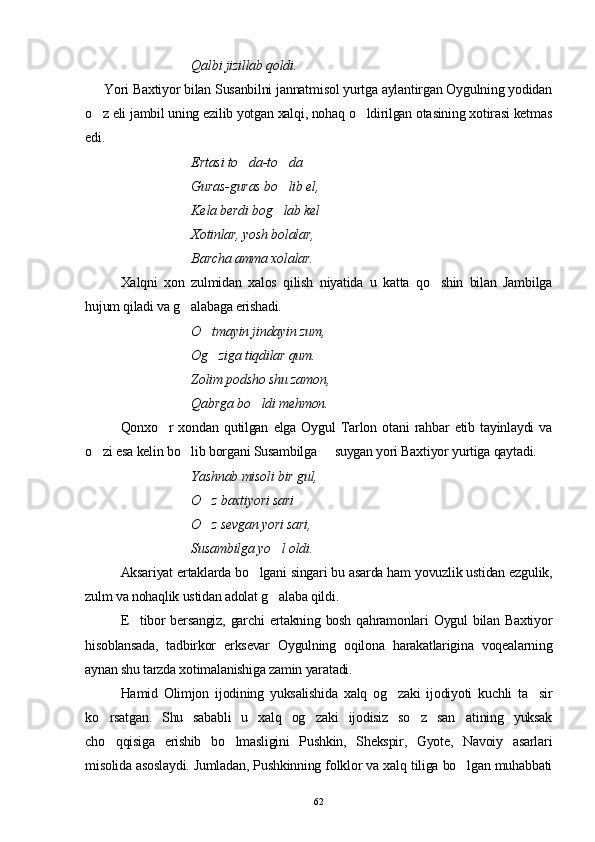 Qalbi jizillab qoldi. 
   Yori Baxtiyor bilan Susanbilni jannatmisol yurtga aylantirgan Oygulning yodidan
o z eli jambil uning ezilib yotgan xalqi, nohaq o ldirilgan otasining xotirasi ketmas 
edi.
Ertasi to da-to da	
 
Guras-guras bo lib el,	

Kela berdi bog lab kel

Xotinlar, yosh bolalar,
Barcha amma xolalar. 
Xalqni   xon   zulmidan   xalos   qilish   niyatida   u   katta   qo shin   bilan   Jambilga	

hujum qiladi va g alabaga erishadi.	

O tmayin jindayin zum,	

Og ziga tiqdilar qum.

Zolim podsho shu zamon,
Qabrga bo ldi mehmon.	

  Qonxo r   xondan   qutilgan   elga   Oygul   Tarlon   otani   rahbar   etib   tayinlaydi   va	

o zi esa kelin bo lib borgani Susambilga   suygan yori Baxtiyor yurtiga qaytadi.	
  
Yashnab misoli bir gul, 
O z baxtiyori sari	

O z sevgan yori sari, 

Susambilga yo l oldi.	

Aksariyat ertaklarda bo lgani singari bu asarda ham yovuzlik ustidan ezgulik,	

zulm va nohaqlik ustidan adolat g alaba qildi.	

E tibor  bersangiz,  garchi  ertakning bosh qahramonlari  Oygul  bilan Baxtiyor	

hisoblansada,   tadbirkor   erksevar   Oygulning   oqilona   harakatlarigina   voqealarning
aynan shu tarzda xotimalanishiga zamin yaratadi.  
Hamid   Olimjon   ijodining   yuksalishida   xalq   og zaki   ijodiyoti   kuchli   ta sir	
 
ko rsatgan.   Shu   sababli   u   xalq   og zaki   ijodisiz   so z   san atining   yuksak	
   
cho qqisiga   erishib   bo lmasligini   Pushkin,   Shekspir,   Gyote,   Navoiy   asarlari
 
misolida asoslaydi. Jumladan, Pushkinning folklor va xalq tiliga bo lgan muhabbati	

62 