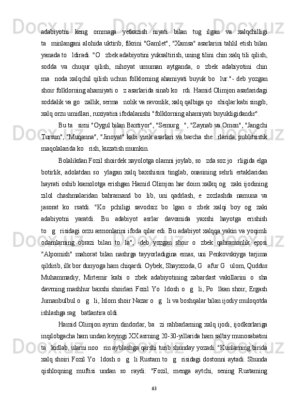 adabiyotni   keng   ommaga   yetkazish   niyati   bilan   tug ilgan   va   xalqchilligi
ta minlangani alohida uktirib, fikrini "Gamlet", "Xamsa" asarlarini tahlil etish bilan	

yanada to ldiradi. "O zbek adabiyotini yuksaltirish, uning tilini chin xalq tili qilish,	
 
sodda   va   chuqur   qilish,   nihoyat   umuman   aytganda,   o zbek   adabiyotini   chin	

ma noda  xalqchil  qilish  uchun   folklorning  ahamiyati   buyuk  bo lur."-   deb  yozgan	
 
shoir folklorning ahamiyati o z asarlarida sinab ko rdi. Hamid Olimjon asarlaridagi	
 
soddalik va go zallik, serma nolik va ravonlik, xalq qalbiga qo shiqlar kabi singib,	
  
xalq orzu umidlari, ruxiyatini ifodalanishi "folklorning ahamiyati buyukligidandir".
Bu ta sirni "Oygul bilan Baxtiyor", "Semurg ", "Zaynab va Omon", "Jangchi	
 
Tursun", "Muqanna", "Jinoyat" kabi yirik asarlari va barcha she rlarida, publitsistik	

maqolalarida ko rish, kuzatish mumkin.	

Bolalikdan Fozil shoirdek xayolotga olamni joylab, so zda soz jo rligida elga	
 
botirlik,   adolatdan   so ylagan   xalq   baxshisini   tinglab,   onasining   sehrli   ertaklaridan	

hayrati oshib kamolotga erishgan Hamid Olimjon har doim xalkq og zaki ijodining	

zilol   chashmalaridan   bahramand   bo lib,   uni   qadrlash,   e zozlashda   namuna   va	
 
jasorat   ko rsatdi.   "Ko pchiligi   savodsiz   bo lgan   o zbek   xalqi   boy   og zaki	
    
adabiyotni   yaratdi.   Bu   adabiyot   asrlar   davomida   yaxshi   hayotga   erishish
to g risidagi orzu armonlarini ifoda qilar edi. Bu adabiyot xalqqa yakin va yoqimli	
 
odamlarning   obrazi   bilan   to la",   -deb   yozgan   shoir   o zbek   qahramonlik   eposi	
 
"Alpomish"   mahorat   bilan   nashrga   tayyorladigina   emas,   uni   Penkovskiyga   tarjima
qildirib, ilk bor dunyoga ham chiqardi. Oybek, Shayxzoda, G afur G ulom, Quddus	
 
Muhammadiy,   Mirtemir   kabi   o zbek   adabiyotining   zabardast   vakillarini   o sha	
 
davrning mashhur baxshi shoirlari Fozil Yo ldosh o g li, Po lkan shoir, Ergash	
   
Jumanbulbul o g li, Islom shoir Nazar o g li va boshqalar bilan ijodiy muloqotda	
   
ishlashga rag batlantira oldi.

Hamid Olimjon ayrim dindorlar, ba zi rahbarlarning xalq ijodi, ijodkorlariga	

inqilobgacha ham undan keyingi XX asrning 20-30-yillarida ham salbiy munosabatini
ta kidlab, ularni noo rin ayblashga qarshi turib shunday yozadi. "Kunlarning birida	
 
xalq shoiri Fozil Yo ldosh o g li Rustam to g risidagi dostonni aytadi. Shunda	
    
qishloqning   muftisi   undan   so raydi:   "Fozil,   menga   aytchi,   sening   Rustaming	

63 