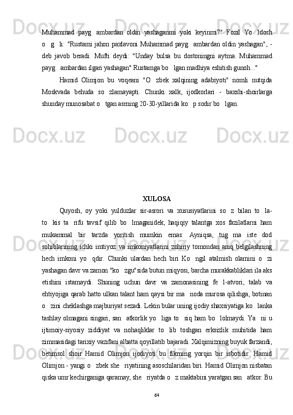 Muhammad   payg ambardan   oldin   yashaganmi   yoki   keyinmi?"   Fozil   Yo ldosh 
o g li: "Rustami jahon paxlavoni Muhammad payg ambardan oldin yashagan", -	
  
deb   javob   beradi.   Mufti   deydi:   "Unday   bulsa   bu   dostoningni   aytma.   Muhammad
payg ambardan ilgari yashagan" Rustamga bo lgan madhiya eshitish gunoh..."	
 
Hamid   Olimjon   bu   voqeani   "O zbek   xalqining   adabiyoti"   nomli   nutqida	

Moskvada   behuda   so zlamayapti.   Chunki   xalk,   ijodkorlari   -   baxshi-shoirlarga	

shunday munosabat o tgan asrning 20-30-yillarida ko p sodir bo lgan.
  
XULOSA
Quyosh,   oy   yoki   yulduzlar   sir-asrori   va   xususiyatlarini   so z   bilan   to la-	
 
to kis   ta rifu   tavsif   qilib   bo lmaganidek,   haqiqiy   talantga   xos   fazilatlarni   ham	
  
mukammal   bir   tarzda   yoritish   mumkin   emas.   Ayniqsa,   tug ma   iste dod	
 
sohiblarining   ichki   imtiyoz   va   imkoniyatlarini   zohiriy   tomondan   aniq   belgilashning
hech   imkoni   yo qdir.   Chunki   ulardan   hech   biri   Ko ngil   atalmish   olamini   o zi	
  
yashagan davr va zamon "ko zgu"sida butun miqyosi, barcha murakkabliklari ila aks	

etishini   istamaydi.   Shuning   uchun   davr   va   zamonasining   fe l-atvori,   talab   va	

ehtiyojiga qarab hatto ulkan talant ham qaysi bir ma noda murosa qilishga, botinan	

o zini cheklashga majburiyat sezadi. Lekin bular uning ijodiy shaxsiyatiga ko lanka	
 
tashlay olmagani singari, san atkorlik yo liga to siq ham bo lolmaydi. Ya ni u	
    
ijtimoiy-siyosiy   ziddiyat   va   nohaqliklar   to lib   toshgan   erksizlik   muhitida   ham	

zimmasidagi tarixiy vazifani albatta qoyillatib bajaradi. Xalqimizning buyuk farzandi,
betimsol   shoir   Hamid   Olimjon   ijodiyoti   bu   fikrning   yorqin   bir   isbotidir.   Hamid
Olimjon - yangi o zbek she riyatining asoschilaridan biri. Hamid Olimjon nisbatan	
 
qiska umr kechirganiga qaramay, she riyatda o z maktabini yaratgan san atkor. Bu	
  
64 