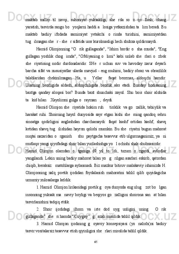 maktab   milliy   til   zavqi,   ruhoniyat   yuksakligi,   she rda   so z   qo llash,   ohang  
yaratish, tasvirda rangu bo yoqlarni haddi a losiga yetkazishdan ta lim beradi. Bu	
  
maktab   badiiy   ifodada   samimiyat   yetakchi   o rinda   turishini,   samimiyatdan	

tug ilmagan she r - she r sifatida umr kurolmasligi hech shubxa qoldirmaydi.	
  
Hamid Olimjonning  "O rik  gullaganda",  "Ishim  bordir   o sha  oxuda",  "Eng	
 
gullagan   yoshlik   chog imda",   "Ofeliyaning   o limi"   kabi   unlab   she rlari   o zbek	
   
she riyatining   nodir   durdonalaridir.   SHe r   uchun   suv   va   havoday   zarur   deyarli	
 
barcha sifat va xususiyatlar ularda mavjud - eng muhimi, badiiy obraz va obrazlilik
talablaridan   chekinilmagan.   Ha,   u   Yellar   faqat   beormas,   aldoqchi   hamdir.	
 
Ularning   beorligida   aldash,   aldoqchiligida   beorlik   aks   etadi.   Bunday   hodisaning
baxtga   qanday   aloqasi   bor?   Bunda   baxt   shunchaki   xayol.   Shu   bo is   shoir   alohida
ta kid bilan  Xayolimni gulga o rayman ,  deydi.	
   
  Hamid Olimjon she riyatida hokim ruh   tiriklik   va go zallik, tabiiylik va	
  
harakat   ruhi.   Shoirning   hayol   dunyosida   sayr   etgan   kishi   she rning   qandoq   sehru	

sinoatga   qodirligini   anglashdan   charchamaydi:   faqat   kashf   ortidan   kashf,   shavq
ketidan shavq tug ilishidan hayron qolishi mumkin. Bu she riyatni bugun mahorat	
 
nuqtai nazaridan o rganish   shu   paytgacha tasavvur etib ulgurmaganimiz, ya ni
  
mutlaqo yangi qiyofadagi shoir bilan yuzlashishga yo l ochishi shak-shubxasizdir.	

Hamid   Olimjon   olamdan   o tganiga   69   yil   to ld	
  i ,   tuzum   o zgardi,   avlodlar	
yangilandi. Lekin uning badiiy mahorat bilan yo g rilgan asarlari eskirib, qatordan	
 
chiqib, keraksiz   matohlarga aylanmadi. Biz mazkur bitiruv malakaviy ishimizda H.
Olimjonning   xalq   poetik   ijodidan   foydalanish   mahoratini   tahlil   qilib   quyidagicha
umumiy xulosalarga keldik.
1. Hamid  Olimjon lirikasidagi poetik g oya dunyoda eng ulug  zot bo lgan	
  
insonning yuksak ma naviy boyligi va beqiyos go zalligini shoirona san at bilan	
  
tasvirlanishini tadqiq etdik.
2.   Shoir   ijodidagi   ilhom   va   iste dod   uyg unligini   uning   O rik	
   
gullaganda  she ri hamda  K uygay  g azali misolida tahlil qildik.	
  	 
3.   Hamid   Olimjon   ijodining   g oyaviy   konsepsiyasi   (yo nalishi)ni   badiiy	
 
tasvir vositalarsiz tasavvur etish qiyinligini she rlari misolida tahlil qildik.	

65 