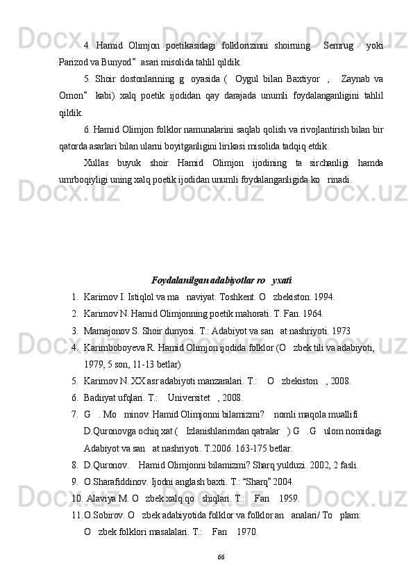 4.   Hamid   Olimjon   poetikasidagi   folklorizmni   shoirning   Semrug   yoki 
Parizod va Bunyod  asari misolida tahlil qildik.	

5.   Shoir   dostonlarining   g oyasida   ( Oygul   bilan   Baxtiyor ,   Zaynab   va	
   
Omon   kabi)   xalq   poetik   ijodidan   qay   darajada   unumli   foydalanganligini   tahlil	

qildik.
6. Hamid Olimjon folklor namunalarini saqlab qolish va rivojlantirish bilan bir
qatorda asarlari bilan ularni boyitganligini lirikasi misolida tadqiq etdik.
Xullas   buyuk   shoir   Hamid   Olimjon   ijodining   ta sirchanligi   hamda	

umrboqiyligi uning xalq poetik ijodidan unumli foydalanganligida ko rinadi.	

Foydalanilgan adabiyotlar ro yxati 	

1. Karimov I. Istiqlol va ma naviyat. 	
 Toshkent. O zbekiston. 1994.	
2. Karimov N. Hamid Olimjonning poetik mahorati. T. Fan. 1964.
3. Mamajonov S. Shoir dunyosi. T.: Adabiyot va san at nashriyoti. 1973 	

4. Karimboboyeva R. Hamid Olimjon ijodida folklor (O zbek tili va adabiyoti, 	

1979, 5 son, 11-13 betlar)
5. Karimov N. XX asr adabiyoti manzaralari. T.:  O zbekiston , 2008.	
  
6. Badiiyat ufqlari. T.:  Universitet , 2008.	
 
7. G . Mo minov. Hamid Olimjonni bilamizmi?  nomli maqola muallifi 	
  
D.Quronovga ochiq xat ( Izlanishlarimdan qatralar ) G .G ulom nomidagi 	
   
Adabiyot va san at nashriyoti. T.2006. 163-175 betlar.	

8. D.Quronov.  Hamid Olimjonni bilamizmi? Sharq yulduzi. 2002, 2 fasli.	

9. O.Sharafiddinov. Ijodni anglash baxti. T.:  Sharq  2004.	
 
10.  Alaviya M. O zbek xalq qo shiqlari. T.:  Fan  1959.	
   
11. O.Sobirov. O zbek adabiyotida folklor va folklor an analari/ To plam: 
  
O zbek folklori masalalari. T.:  Fan  1970.	
  
66 
