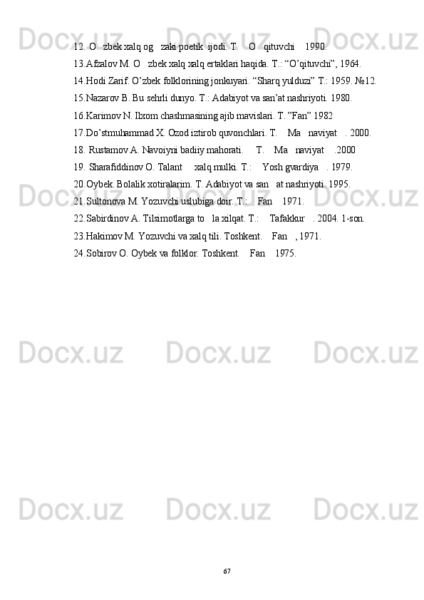 12.  O zbek xalq og zaki poetik  ijodi. T.  O qituvchi  1990.    
13. Afzalov M. O zbek xalq xalq ertaklari haqida. T.: “O’qituvchi”, 1964.	

14. Hodi Zarif. O’zbek folklorining jonkuyari. “Sharq yulduzi” T.: 1959.  № 12.
15. Nazarov B. Bu sehrli dunyo. T.: Adabiyot va san’at nashriyoti. 1980.
16. Karimov N. Ilxom chashmasining ajib mavislari. T. ”Fan” 1982 
17. Do’stmuhammad X. Ozod iztirob quvonchlari. T.  Ma naviyat . 2000.	
  
18.  Rustamov A. Navoiyni badiiy mahorati.   T.  Ma naviyat  .2000	
   
19.  Sharafiddinov O. Talant   xalq mulki. T.:  Yosh gvardiya . 1979.	
  
20. Oybek. Bolalik xotiralarim. T. Adabiyot va san at nashriyoti. 1995.	

21. Sultonova M. Yozuvchi uslubiga doir. T.:  Fan  1971.	
 
22. Sabirdinov A. Tilsimotlarga to la xilqat. T.:  Tafakkur . 2004. 1-son.	
  
23. Hakimov M. Yozuvchi va xalq tili. Toshkent.  Fan , 1971.	
 
24. Sobirov O. Oybek va folklor. Toshkent.  Fan  1975.	
 
67 