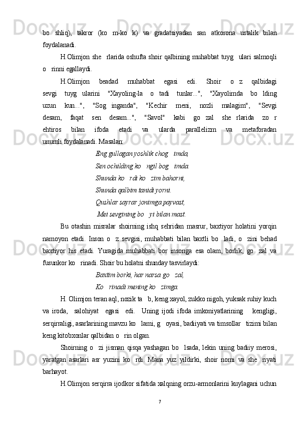 bo shliq),   takror   (ko m-ko k)   va   gradatsiyadan   san atkorona   ustalik   bilan   
foydalanadi.
H.Olimjon she rlarida oshufta shoir qalbining muhabbat tuyg ulari salmoqli	
 
o rinni egallaydi. 	

H.Olimjon   beadad   muhabbat   egasi   edi.   Shoir   o z   qalbidagi	

sevgi   tuyg ularini   "Xayoling-la   o tadi   tunlar...",   "Xayolimda   bo lding	
  
uzun   kun...",   "Sog inganda",   "Kechir   meni,   nozli   malagim",   "Sevgi	

desam,   faqat   sen   desam...",   "Savol"   kabi   go zal   she rlarida   zo r	
  
ehtiros   bilan   ifoda   etadi   va   ularda   parallelizm   va   metaforadan
unumli foydalanadi. Masalan:
  Eng gullagan yoshlik chog imda,	

  Sen ochilding ko ngil bog imda.	
 
  Shunda ko rdi ko zim bahorni,	
 
  Shunda qalbim tanidi yorni.
Qushlar sayrar jonimga payvast,
 Mei sevgining bo yi bilan mast.	

Bu   otashin   misralar   shoirning   ishq   sehridan   masrur,   baxtiyor   holatini   yorqin
namoyon   etadi.   Inson   o z   sevgisi,   muhabbati   bilan   baxtli   bo ladi,   o zini   behad	
  
baxtiyor   his   etadi.   Yuragida   muhabbati   bor   insonga   esa   olam,   borlik,   go zal   va	

fusunkor ko rinadi. Shoir bu holatni shunday tasvirlaydi: 	

Baxtim borki, har narsa g o	
 zal, 
Ko rinadi mening ko zimga.	
 
H. Olimjon teran aql, nozik ta b, keng xayol, zukko nigoh, yuksak ruhiy kuch	

va   iroda,     salohiyat     egasi     edi.     Uning   ijodi   ifoda   imkoniyatlarining       kengligi,
serqirraligi, asarlarining mavzu ko lami, g oyasi, badiiyati va timsollar   tizimi bilan	
 
keng kitobxonlar qalbidan o rin olgan. 	

Shoirning   o zi   jisman   qisqa   yashagan   bo lsada,   lekin   uning   badiiy   merosi,	
 
yaratgan   asarlari   asr   yuzini   ko rdi.   Mana   yuz   yildirki,   shoir   nomi   va   she riyati	
 
barhayot.
H.Olimjon serqirra ijodkor sifatida xalqning orzu-armonlarini kuylagani uchun
7 