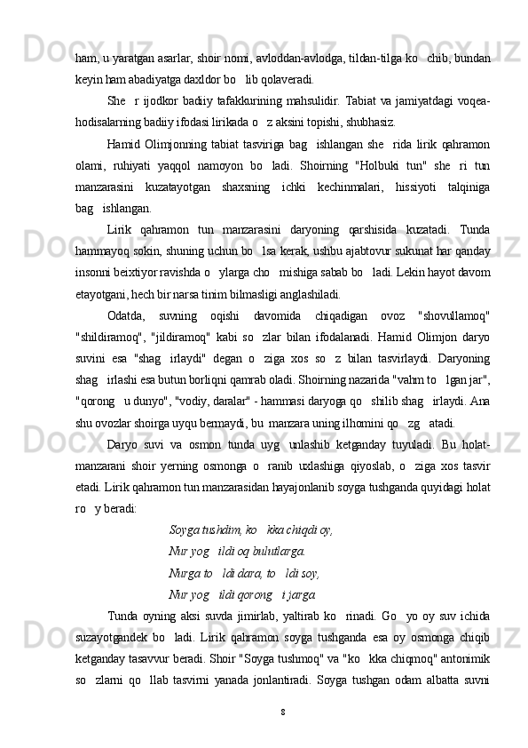 ham, u yaratgan asarlar, shoir nomi, avloddan-avlodga, tildan-tilga ko chib, bundan
keyin ham abadiyatga daxldor bo lib qolaveradi.	

She r   ijodkor   badiiy tafakkurining mahsulidir. Tabiat   va jamiyatdagi   voqea-	

hodisalarning badiiy ifodasi lirikada o z aksini topishi, shubhasiz.	

Hamid   Olimjonning   tabiat   tasviriga   bag ishlangan   she rida   lirik   qahramon	
 
olami,   ruhiyati   yaqqol   namoyon   bo ladi.   Shoirning   "Holbuki   tun"   she ri   tun	
 
manzarasini   kuzatayotgan   shaxsning   ichki   kechinmalari,   hissiyoti   talqiniga
bag ishlangan.	

Lirik   qahramon   tun   manzarasini   daryoning   qarshisida   kuzatadi.   Tunda
hammayoq sokin, shuning uchun bo lsa kerak, ushbu ajabtovur sukunat har qanday	

insonni beixtiyor ravishda o ylarga cho mishiga sabab bo ladi. Lekin hayot davom	
  
etayotgani, hech bir narsa tinim bilmasligi anglashiladi.
Odatda,   suvning   oqishi   davomida   chiqadigan   ovoz   "shovullamoq"
"shildiramoq",   "jildiramoq"   kabi   so zlar   bilan   ifodalanadi.   Hamid   Olimjon   daryo	

suvini   esa   "shag irlaydi"   degan   o ziga   xos   so z   bilan   tasvirlaydi.   Daryoning	
  
shag irlashi esa butun borliqni qamrab oladi. Shoirning nazarida "vahm to lgan jar",	
 
"qorong u dunyo", "vodiy, daralar" - hammasi daryoga qo shilib shag irlaydi. Ana	
  
shu ovozlar shoirga uyqu bermaydi, bu  manzara uning ilhomini qo zg atadi.	
 
Daryo   suvi   va   osmon   tunda   uyg unlashib   ketganday   tuyuladi.   Bu   holat-	

manzarani   shoir   yerning   osmonga   o ranib   uxlashiga   qiyoslab,   o ziga   xos   tasvir	
 
etadi. Lirik qahramon tun manzarasidan hayajonlanib soyga tushganda quyidagi holat
ro y beradi:	

Soyga tushdim, ko kka chiqdi oy,	

Nur yog ildi oq bulutlarga.	

Nurga to ldi dara, to ldi soy,
 
Nur  yog ildi qorong i jarga.
 
Tunda   oyning   aksi   suvda   jimirlab,   yaltirab   ko rinadi.   Go yo   oy   suv   ichida	
 
suzayotgandek   bo ladi.   Lirik   qahramon   soyga   tushganda   esa   oy   osmonga   chiqib	

ketganday tasavvur beradi. Shoir "Soyga tushmoq" va "ko kka chiqmoq" antonimik	

so zlarni   qo llab   tasvirni   yanada   jonlantiradi.   Soyga   tushgan   odam   albatta   suvni	
 
8 