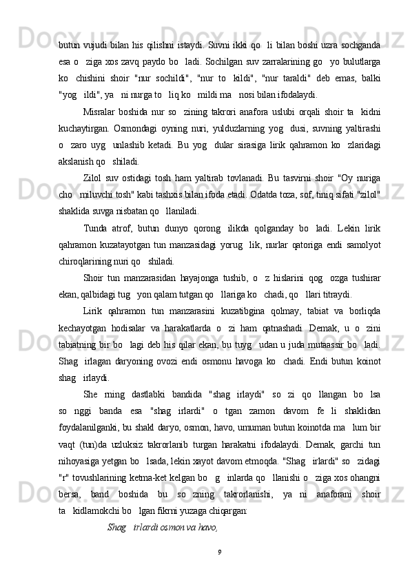 butun vujudi bilan his qilishni istaydi. Suvni ikki qo li bilan boshi uzra sochganda
esa o ziga xos zavq paydo bo ladi. Sochilgan suv zarralarining go yo bulutlarga	
  
ko chishini   shoir   "nur   sochildi",   "nur   to kildi",   "nur   taraldi"   deb   emas,   balki	
 
"yog ildi", ya ni nurga to liq ko mildi ma nosi bilan ifodalaydi.	
    
Misralar   boshida   nur   so zining   takrori   anafora   uslubi   orqali   shoir   ta kidni	
 
kuchaytirgan.   Osmondagi   oyning   nuri,   yulduzlarning   yog dusi,   suvning   yaltirashi	

o zaro   uyg unlashib   ketadi.   Bu   yog dular   sirasiga   lirik   qahramon   ko zlaridagi	
   
akslanish qo shiladi.	

Zilol   suv   ostidagi   tosh   ham   yaltirab   tovlanadi.   Bu   tasvirni   shoir   "Oy   nuriga
cho miluvchi tosh" kabi tashxis bilan ifoda etadi. Odatda toza, sof, tiniq sifati "zilol"	

shaklida suvga nisbatan qo llaniladi. 	

Tunda   atrof,   butun   dunyo   qorong ilikda   qolganday   bo ladi.   Lekin   lirik	
 
qahramon   kuzatayotgan   tun   manzasidagi   yorug lik,   nurlar   qatoriga   endi   samolyot	

chiroqlarining nuri qo shiladi.	

Shoir   tun   manzarasidan   hayajonga   tushib,   o z   hislarini   qog ozga   tushirar	
 
ekan, qalbidagi tug yon qalam tutgan qo llariga ko chadi, qo llari titraydi.	
   
Lirik   qahramon   tun   manzarasini   kuzatibgina   qolmay,   tabiat   va   borliqda
kechayotgan   hodisalar   va   harakatlarda   o zi   ham   qatnashadi.   Demak,   u   o zini	
 
tabiatning bir bo lagi deb his qilar ekan, bu tuyg udan u juda mutaassir  bo ladi.	
  
Shag irlagan   daryoning   ovozi   endi   osmonu   havoga   ko chadi.   Endi   butun   koinot	
 
shag irlaydi.

She rning   dastlabki   bandida   "shag irlaydi"   so zi   qo llangan   bo lsa	
    
so nggi   banda   esa   "shag irlardi"   o tgan   zamon   davom   fe li   shaklidan	
   
foydalanilganki, bu shakl daryo, osmon, havo, umuman butun koinotda ma lum bir	

vaqt   (tun)da   uzluksiz   takrorlanib   turgan   harakatni   ifodalaydi.   Demak,   garchi   tun
nihoyasiga yetgan bo lsada, lekin xayot davom etmoqda. "Shag irlardi" so zidagi	
  
"r" tovushlarining ketma-ket kelgan bo g inlarda qo llanishi o ziga xos ohangni	
   
bersa,   band   boshida   bu   so zning   takrorlanishi,   ya ni   anaforani   shoir	
 
ta kidlamokchi bo lgan fikrni yuzaga chiqargan:	
 
            Shag irlardi osmon va havo,	

9 
