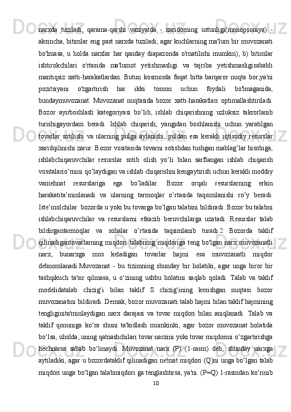 narxda   tuziladi,   qarama-qarshi   vaziyatda   -   xaridorning   ustunligi(monopsoniya)   -
aksincha, bitimlar eng past narxda tuziladi; agar kuchlarning ma'lum bir muvozanati
bo'lmasa,   u   holda   narxlar   har   qanday   diapazonda   o'rnatilishi   mumkin);   b)   bitimlar
ishtirokchilari   o'rtasida   ma'lumot   yetishmasligi   va   tajriba   yetishmasligisababli
mantiqsiz   xatti-harakatlardan.   Butun   kosmosda   faqat   bitta   barqaror   nuqta   bor,ya'ni
pozitsiyani   o'zgartirish   har   ikki   tomon   uchun   foydali   bo'lmaganida,
bundaymuvozanat.   Muvozanat   nuqtasida   bozor   xatti-harakatlari   optimallashtiriladi.
Bozor   ayirboshlash   kategoriyasi   bo’lib,   ishlab   chiqarishning   uzluksiz   takrorlanib
turishigayordam   beradi.   Ishlab   chiqarish,   yangidan   boshlanishi   uchun   yaratilgan
tovarlar   sotilishi   va   ularning   pulga   aylanishi,   puldan   esa   kerakli   iqtisodiy   resurslar
xaridqilinishi zarur. Bozor vositasida tovarni sotishdan tushgan mablag’lar hisobiga,
ishlabchiqaruvchilar   resurslar   sotib   olish   yo’li   bilan   sarflangan   ishlab   chiqarish
vositalario’rnini qo’laydigan va ishlab chiqarishni kengaytirish uchun kerakli moddiy
vamehnat   resurslariga   ega   bo’ladilar.   Bozor   orqali   resurslarning   erkin
harakatita’minlanadi   va   ularning   tarmoqlar   o’rtasida   taqsimlanishi   ro’y   beradi.
Iste’molchilar  bozorda u yoki bu tovarga bo’lgan talabini bildiradi. Bozor bu talabni
ishlabchiqaruvchilar   va   resurslarni   etkazib   beruvchilarga   uzatadi.   Resurslar   talab
bildirgantarmoqlar   va   sohalar   o’rtasida   taqsimlanib   turadi.2   Bozorda   taklif
qilinadigantovarlarning  miqdori  talabning  miqdoriga  teng  bo'lgan  narx  muvozanatli
narx,   bunarxga   mos   keladigan   tovarlar   hajmi   esa   muvozanatli   miqdor
debnomlanadi.Muvozanat   -   bu   tizimning   shunday   bir   holatiki,   agar   unga   biror   bir
tashqikuch   ta'sir   qilmasa,   u   o‘zining   ushbu   holatini   saqlab   qoladi.   Talab   va   taklif
modelidatalab   chizig‘i   bilan   taklif   S   chizig‘ining   kesishgan   nuqtasi   bozor
muvozanatini bildiradi. Demak, bozor muvozanati talab hajmi bilan taklif hajmining
tengliginita'minlaydigan   narx   darajasi   va   tovar   miqdori   bilan   aniqlanadi.   Talab   va
taklif   qonuniga   ko‘ra   shuni   ta'kidlash   mumkinki,   agar   bozor   muvozanat   holatida
bo‘lsa, uholda, uning qatnashchilari tovar narxini yoki tovar miqdorini o‘zgartirishga
hechnarsa   sabab   bo‘lmaydi.   Muvozanat   narx   (P)   (1-rasm)   deb,   shunday   narxga
aytiladiki, agar u bozordataklif qilinadigan ne'mat miqdori (Q)ni unga bo‘lgan talab
miqdori unga bo‘lgan talabmiqdori ga tenglashtirsa, ya'ni. (P=Q) 1-rasmdan ko‘rinib
10