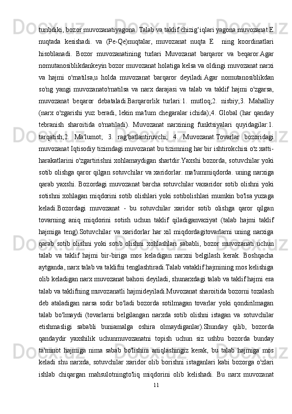 turibdiki, bozor muvozanatiyagona. Talab va taklif chizig‘iqlari yagona muvozanat E
nuqtada   kesishadi.   va   (Pe-Qe)nuqtalar,   muvozanat   nuqta   E     ning   koordinatlari
hisoblanadi.   Bozor   muvozanatining   turlari   Muvozanat   barqaror   va   beqaror.Agar
nomutanosiblikdankeyin bozor muvozanat holatiga kelsa va oldingi muvozanat narxi
va   hajmi   o'rnatilsa,u   holda   muvozanat   barqaror   deyiladi.Agar   nomutanosiblikdan
so'ng   yangi   muvozanato'rnatilsa   va   narx   darajasi   va   talab   va   taklif   hajmi   o'zgarsa,
muvozanat   beqaror   debataladi.Barqarorlik   turlari:1.   mutloq;2.   nisbiy;3.   Mahalliy
(narx   o'zgarishi   yuz   beradi,   lekin   ma'lum   chegaralar   ichida);4.   Global   (har   qanday
tebranish   sharoitida   o'rnatiladi).   Muvozanat   narxining   funktsiyalari   quyidagilar:1.
tarqatish;2.   Ma'lumot;   3.   rag'batlantiruvchi;   4.   Muvozanat.Tovarlar   bozoridagi
muvozanat Iqtisodiy tizimdagi muvozanat bu tizimning har bir ishtirokchisi o'z xatti-
harakatlarini o'zgartirishni xohlamaydigan shartdir.Yaxshi bozorda, sotuvchilar yoki
sotib olishga qaror qilgan sotuvchilar va xaridorlar. ma'lummiqdorda. uning narxiga
qarab  yaxshi.  Bozordagi   muvozanat   barcha  sotuvchilar  vaxaridor   sotib  olishni  yoki
sotishni xohlagan miqdorini sotib olishlari yoki sotibolishlari mumkin bo'lsa yuzaga
keladi.Bozordagi   muvozanat   -   bu   sotuvchilar   xaridor   sotib   olishga   qaror   qilgan
tovarning   aniq   miqdorini   sotish   uchun   taklif   qiladiganvaziyat   (talab   hajmi   taklif
hajmiga   teng).Sotuvchilar   va   xaridorlar   har   xil   miqdordagitovarlarni   uning   narxiga
qarab   sotib   olishni   yoki   sotib   olishni   xohlashlari   sababli,   bozor   muvozanati   uchun
talab   va   taklif   hajmi   bir-biriga   mos   keladigan   narxni   belgilash   kerak.   Boshqacha
aytganda, narx talab va taklifni tenglashtiradi.Talab vataklif hajmining mos kelishiga
olib keladigan narx muvozanat bahosi deyiladi, shunarxdagi talab va taklif hajmi esa
talab va taklifning muvozanatli hajmideyiladi.Muvozanat sharoitida bozorni tozalash
deb   ataladigan   narsa   sodir   bo'ladi   bozorda   sotilmagan   tovarlar   yoki   qondirilmagan
talab   bo'lmaydi   (tovarlarni   belgilangan   narxda   sotib   olishni   istagan   va   sotuvchilar
etishmasligi   sababli   buniamalga   oshira   olmaydiganlar).Shunday   qilib,   bozorda
qandaydir   yaxshilik   uchunmuvozanatni   topish   uchun   siz   ushbu   bozorda   bunday
ta'minot   hajmiga   nima   sabab   bo'lishini   aniqlashingiz   kerak,   bu   talab   hajmiga   mos
keladi   shu   narxda,   sotuvchilar   xaridor   olib   borishni   istaganlari   kabi   bozorga   o'zlari
ishlab   chiqargan   mahsulotningto'liq   miqdorini   olib   kelishadi.   Bu   narx   muvozanat
11