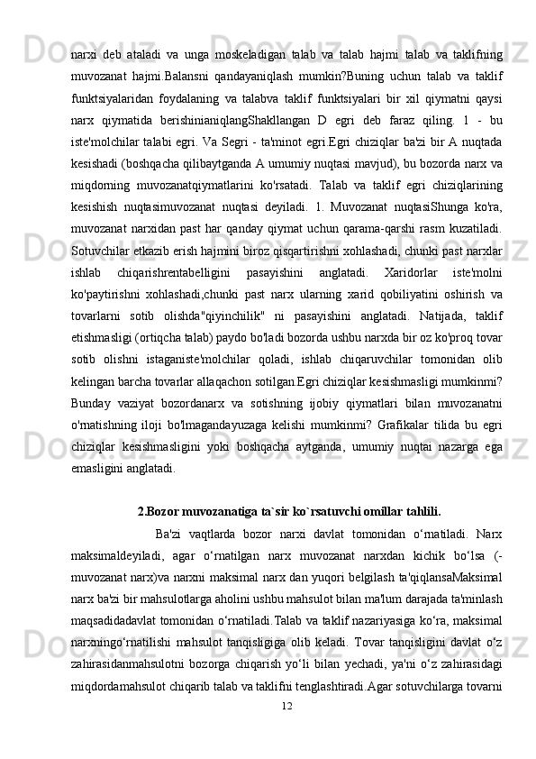 narxi   deb   ataladi   va   unga   moskeladigan   talab   va   talab   hajmi   talab   va   taklifning
muvozanat   hajmi.Balansni   qandayaniqlash   mumkin?Buning   uchun   talab   va   taklif
funktsiyalaridan   foydalaning   va   talabva   taklif   funktsiyalari   bir   xil   qiymatni   qaysi
narx   qiymatida   berishinianiqlangShakllangan   D   egri   deb   faraz   qiling.   1   -   bu
iste'molchilar talabi egri. Va Segri - ta'minot egri.Egri chiziqlar ba'zi  bir A nuqtada
kesishadi (boshqacha qilibaytganda A umumiy nuqtasi mavjud), bu bozorda narx va
miqdorning   muvozanatqiymatlarini   ko'rsatadi.   Talab   va   taklif   egri   chiziqlarining
kesishish   nuqtasimuvozanat   nuqtasi   deyiladi.   1.   Muvozanat   nuqtasiShunga   ko'ra,
muvozanat   narxidan   past   har   qanday   qiymat   uchun   qarama-qarshi   rasm   kuzatiladi.
Sotuvchilar etkazib erish hajmini biroz qisqartirishni xohlashadi, chunki past narxlar
ishlab   chiqarishrentabelligini   pasayishini   anglatadi.   Xaridorlar   iste'molni
ko'paytirishni   xohlashadi,chunki   past   narx   ularning   xarid   qobiliyatini   oshirish   va
tovarlarni   sotib   olishda"qiyinchilik"   ni   pasayishini   anglatadi.   Natijada,   taklif
etishmasligi (ortiqcha talab) paydo bo'ladi bozorda ushbu narxda bir oz ko'proq tovar
sotib   olishni   istaganiste'molchilar   qoladi,   ishlab   chiqaruvchilar   tomonidan   olib
kelingan barcha tovarlar allaqachon sotilgan.Egri chiziqlar kesishmasligi mumkinmi?
Bunday   vaziyat   bozordanarx   va   sotishning   ijobiy   qiymatlari   bilan   muvozanatni
o'rnatishning   iloji   bo'lmagandayuzaga   kelishi   mumkinmi?   Grafikalar   tilida   bu   egri
chiziqlar   kesishmasligini   yoki   boshqacha   aytganda,   umumiy   nuqtai   nazarga   ega
emasligini anglatadi. 
                      2.Bozor muvozanatiga ta`sir ko`rsatuvchi omillar tahlili. 
                      Ba'zi   vaqtlarda   bozor   narxi   davlat   tomonidan   o‘rnatiladi.   Narx
maksimaldeyiladi,   agar   o‘rnatilgan   narx   muvozanat   narxdan   kichik   bo‘lsa   (-
muvozanat narx)va narxni maksimal narx dan yuqori belgilash ta'qiqlansaMaksimal
narx ba'zi bir mahsulotlarga aholini ushbu mahsulot bilan ma'lum darajada ta'minlash
maqsadidadavlat tomonidan o‘rnatiladi.Talab va taklif nazariyasiga ko‘ra, maksimal
narxningo‘rnatilishi   mahsulot   tanqisligiga   olib   keladi.   Tovar   tanqisligini   davlat   o‘z
zahirasidanmahsulotni   bozorga   chiqarish   yo‘li   bilan   yechadi,   ya'ni   o‘z   zahirasidagi
miqdordamahsulot chiqarib talab va taklifni tenglashtiradi.Agar sotuvchilarga tovarni
12