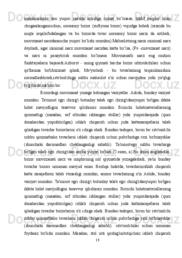 maksimalnarx   dan   yuqori   narxda   sotishga   ruxsat   bo‘lmasa,   taklif   miqdor   bilan
chegaralanganiuchun,   norasmiy   bozor   (xufiyona   bozor)   vujudga   keladi   (rasmda   bu
nuqta   orqaliifodalangan   va   bu   bozorda   tovar   norasmiy   bozor   narxi   da   sotiladi;
muvozanat narxdanancha yuqori bo‘lishi mumkin).Mahsulotning narxi minimal narx
deyiladi, agar  minimal  narx muvozanat  narxdan  katta bo‘lsa,  (Ре -muvozanat  narx)
va   narx   ni   pasaytirish   mumkin   bo‘lmasa.   Muvozanatli   narx   eng   muhim
funktsiyalarni   bajaradi:Axborot   -   uning   qiymati   barcha   bozor   ishtirokchilari   uchun
qo'llanma   bo'libxizmat   qiladi;   Me'yorlash   -   bu   tovarlarning   taqsimlanishini
normallashtiradi,iste'molchiga   ushbu   mahsulot   o'zi   uchun   mavjudmi   yoki   yo'qligi
to'g'risida ma'lum bir
                       Bozordagi muvozanat yuzaga kelmagan vaziyatlar. Aslida, bunday vaziyat
mumkin.   Ta'minot   egri   chizig'i   butunlay   talab   egri   chizig'idanyuqori   bo'lgan   ikkita
holat   mavjudligini   tasavvur   qilishimiz   mumkin.   Birinchi   holatmateriallarning
qimmatligi   (masalan,   sof   oltindan   ishlangan   stullar)   yoki   yuqoridarajada   (qum
donalaridan   yopishtirilgan)   ishlab   chiqarish   uchun   juda   kattaxarajatlarni   talab
qiladigan tovarlar bozorlarini o'z ichiga oladi. Bundan tashqari, biron bir iste'molchi
ushbu   qimmatbaho   tovarlarni   ishlab   chiqarish   uchun   pulto'lashga   rozi   bo'lmaydilar
(shunchaki   daromadlari   cheklanganligi   sababli).   Ta'minotegri   ushbu   tovarlarga
bo'lgan talab egri chizig'idan ancha yuqori  bo'ladi  (2-rasm, a).Bu shuni  anglatadiki,
bozor   muvozanati   narx   va   miqdorning   nol   qiymatida   yuzagakeladi,   ya'ni   bunday
tovarlar   bozori   umuman   mavjud   emas.   Boshqa   holatda,   tovarlarniishlab   chiqarish
katta   xarajatlarni   talab   etmasligi   mumkin,   ammo   tovarlarning   o'zi   Aslida,   bunday
vaziyat mumkin. Ta'minot egri chizig'i butunlay talab egri chizig'idanyuqori bo'lgan
ikkita holat   mavjudligini   tasavvur   qilishimiz  mumkin.  Birinchi  holatmateriallarning
qimmatligi   (masalan,   sof   oltindan   ishlangan   stullar)   yoki   yuqoridarajada   (qum
donalaridan   yopishtirilgan)   ishlab   chiqarish   uchun   juda   kattaxarajatlarni   talab
qiladigan tovarlar bozorlarini o'z ichiga oladi. Bundan tashqari, biron bir iste'molchi
ushbu   qimmatbaho   tovarlarni   ishlab   chiqarish   uchun   pulto'lashga   rozi   bo'lmaydilar
(shunchaki   daromadlari   cheklanganligi   sababli).   iste'molchilar   uchun   umuman
foydasiz   bo'lishi   mumkin.   Masalan,   stol   usti   qoshig'initutqichsiz   ishlab   chiqarish
13