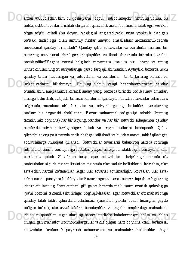 arzon   \u003d   lekin   kim   bu   qoshiqlarni   "bepul"   sotibolmoqchi?   Shuning   uchun,   bu
holda, ushbu tovarlarni ishlab chiqarish qanchalik arzon bo'lmasin, talab egri vertikal
o'qga   to'g'ri   keladi   (bu   deyarli   yo'qligini   anglatadi)yoki   unga   yopishib   oladigan
bo'lsak,   taklif   egri   bilan   umumiy   fikrlar   mavjud   emasBalans   mexanizmiBozorda
muvozanat   qanday   o'rnatiladi?   Qanday   qilib   sotuvchilar   va   xaridorlar   ma'lum   bir
narxning   muvozanat   ekanligini   aniqlaydilar   va   faqat   shunarxda   bitimlar   tuzishni
boshlaydilar?Yagona   narxni   belgilash   mexanizmi   ma'lum   bir     bozor   va   uning
ishtirokchilarining xususiyatlariga qarab farq qilishimumkin.Aytaylik, bozorda hech
qanday   bitim   tuzilmagan   va   sotuvchilar   va   xaridorlar     bir-birlarining   xohish   va
imkoniyatlarini   bilishmaydi.   Shuning   uchun   yangi   bozordamuvozanat   qanday
o'rnatilishini aniqlashimiz kerak.Bunday yangi bozorda birinchi bo'lib sinov bitimlari
amalga oshiriladi, natijada birinchi xaridorlar qandaydir tarzdasotuvchilar bilan narx
to'g'risida   muzokara   olib   boradilar   va   imtiyozlarga   ega   bo'ladilar.   Narxlarning
ma'lum   bir   o'zgarishi   shakllanadi.   Bozor   mukammal   bo'lganligi   sababli   (bizning
taxminimiz bo'yicha) har  bir keyingi xaridor  va har  bir sotuvchi  allaqachon qanday
narxlarda   bitimlar   tuzilganligini   biladi   va   engmaqbullarini   boshqaradi.   Qabul
qiluvchilar eng past narxda sotib olishga intilishadi va bunday narxni taklif qiladigan
sotuvchilarga   murojaat   qilishadi.   Sotuvchilar   tovarlarni   balandroq   narxda   sotishga
intilishadi, ammo boshqalarga nisbatan yuqori narxga narxtaklif qila olmaydilar ular
xaridorsiz   qoladi.   Shu   bilan   birga,   agar   sotuvchilar     belgilangan   narxda   o'z
mahsulotlarini juda tez sotilishini va tez orada ular molsiz bo'lishlarini ko'rishsa, ular
asta-sekin   narxni   ko'taradilar.   Agar   ular   tovarlar   sotilmasligini   ko'rsalar,   ular   asta-
sekin narxni pasaytira boshlaydilar.Bozorningmuvozanat narxini topish tezligi uning
ishtirokchilarining   "harakatchanligi"   ga   va   bozorda   ma'lumotni   uzatish   qulayligiga
(ya'ni bozorni takomillashtirishga) bog'liq.Masalan, agar sotuvchilar o'z mahsulotiga
qanday   talab   taklif   qilinishini   bilishmasa   (masalan,   yaxshi   bozor   hozirgina   paydo
bo'lgan   bo'lsa),   ular   avval   talabni   baholaydilar   va   tegishli   miqdordagi   mahsulotni
ishlab   chiqaradilar.   Agar   ularning   bahosi   etarlicha   baholanmagan   bo'lsa   va   ishlab
chiqarilgan mahsulot iste'molchilargaular taklif qilgan narx bo'yicha etarli bo'lmasa,
sotuvchilar   foydani   ko'paytirish   uchunnarxni   va   mahsulotni   ko'taradilar.   Agar
14