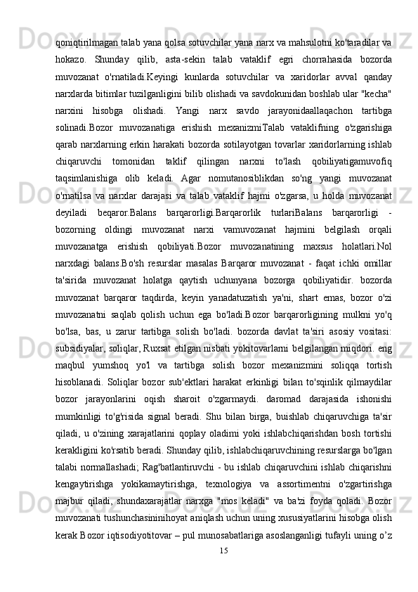 qoniqtirilmagan talab yana qolsa sotuvchilar yana narx va mahsulotni ko'taradilar va
hokazo.   Shunday   qilib,   asta-sekin   talab   vataklif   egri   chorrahasida   bozorda
muvozanat   o'rnatiladi.Keyingi   kunlarda   sotuvchilar   va   xaridorlar   avval   qanday
narxlarda bitimlar tuzilganligini bilib olishadi va savdokunidan boshlab ular "kecha"
narxini   hisobga   olishadi.   Yangi   narx   savdo   jarayonidaallaqachon   tartibga
solinadi.Bozor   muvozanatiga   erishish   mexanizmiTalab   vataklifning   o'zgarishiga
qarab narxlarning erkin harakati  bozorda  sotilayotgan tovarlar  xaridorlarning ishlab
chiqaruvchi   tomonidan   taklif   qilingan   narxni   to'lash   qobiliyatigamuvofiq
taqsimlanishiga   olib   keladi.   Agar   nomutanosiblikdan   so'ng   yangi   muvozanat
o'rnatilsa   va   narxlar   darajasi   va   talab   vataklif   hajmi   o'zgarsa,   u   holda   muvozanat
deyiladi   beqaror.Balans   barqarorligi.Barqarorlik   turlariBalans   barqarorligi   -
bozorning   oldingi   muvozanat   narxi   vamuvozanat   hajmini   belgilash   orqali
muvozanatga   erishish   qobiliyati.Bozor   muvozanatining   maxsus   holatlari.Nol
narxdagi   balans.Bo'sh   resurslar   masalas   Barqaror   muvozanat   -   faqat   ichki   omillar
ta'sirida   muvozanat   holatga   qaytish   uchunyana   bozorga   qobiliyatidir.   bozorda
muvozanat   barqaror   taqdirda,   keyin   yanadatuzatish   ya'ni,   shart   emas,   bozor   o'zi
muvozanatni   saqlab   qolish   uchun   ega   bo'ladi.Bozor   barqarorligining   mulkni   yo'q
bo'lsa,   bas,   u   zarur   tartibga   solish   bo'ladi.   bozorda   davlat   ta'siri   asosiy   vositasi:
subsidiyalar, soliqlar, Ruxsat etilgan nisbati yokitovarlarni belgilangan miqdori. eng
maqbul   yumshoq   yo'l   va   tartibga   solish   bozor   mexanizmini   soliqqa   tortish
hisoblanadi.   Soliqlar   bozor   sub'ektlari   harakat   erkinligi   bilan   to'sqinlik   qilmaydilar
bozor   jarayonlarini   oqish   sharoit   o'zgarmaydi.   daromad   darajasida   ishonishi
mumkinligi   to'g'risida   signal   beradi.   Shu   bilan   birga,   buishlab   chiqaruvchiga   ta'sir
qiladi,   u   o'zining   xarajatlarini   qoplay   oladimi   yoki   ishlabchiqarishdan   bosh   tortishi
kerakligini ko'rsatib beradi. Shunday qilib, ishlabchiqaruvchining resurslarga bo'lgan
talabi normallashadi; Rag'batlantiruvchi - bu ishlab chiqaruvchini ishlab chiqarishni
kengaytirishga   yokikamaytirishga,   texnologiya   va   assortimentni   o'zgartirishga
majbur   qiladi,   shundaxarajatlar   narxga   "mos   keladi"   va   ba'zi   foyda   qoladi.   Bozor
muvozanati tushunchasininihoyat aniqlash uchun uning xususiyatlarini hisobga olish
kerak Bozor iqtisodiyotitovar – pul munosabatlariga asoslanganligi tufayli uning o’z
15