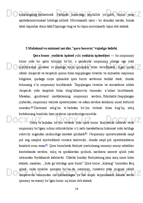 оshirishgаrаg`bаtlаntirаdi.   Nаtijаdа   bоzоrdаgi   tаqchillik   yo`qоlib,   bоzоr   yanа
qаytаdаnmuvоzаnаt  hоlаtigа intilаdi. Muvоzаnаtli  nаrх – bu shundаy nаrхki, bundа
tаlаb hаjmihаr dоim tаklif hаjmigа tеng vа bu hаjm muvоzаnаtli hаjm dеb аtаlаdi.
                 
         3.Maksimal va minimal narxlar,”qora bozorni “vujudga kelishi.
                       Qora bozor ,   yashirin iqtisod   yoki   yashirin iqtisodiyot   — bu noqonuniy
bozor   yoki   bir   qator   bitimlar   bo lib,   u   qandaydir   noqonuniy   jihatga   ega   yokiʻ
institutsional   qoidalar   to plamiga   rioya   qilmaslik   bilan   tavsiflanadi.   Agar   qoida	
ʻ
ishlab chiqarish va tarqatish qonun bilan taqiqlangan tovarlar va xizmatlar majmuini
belgilasa,   qoidaga   rioya   qilmaslik   qora   bozor   savdosini   tashkil   etadi,   chunki
bitimning   o zi   noqonuniy   hisoblanadi.   Taqiqlangan   tovarlar   va   xizmatlarni   ishlab	
ʻ
chiqarish   yoki   tarqatish   bilan   shug ullanuvchi   tomonlar  	
ʻ   a zolari   hisoblanadi.	ʼ
Masalan,   giyohvand   moddalarning   noqonuniy   savdosi,   fohishalik   (taqiqlangan
joylarda), noqonuniy valyuta operatsiyalari va odam savdosi kabilarni misol keltirish
mumkin. [ 1 ]
  Daromad   solig ini   to lashdan   bo yin   tovlash   bilan   bog liq   soliq	
ʻ ʻ ʻ ʻ
kodeksining buzilishi ham yashirin iqtisodiyotga misoldir.
              Soliq   to lashdan   bo yin   tovlash   yoki   qora   bozor   faoliyatida   ishtirok   etish	
ʻ ʻ
noqonuniy bo lgani uchun ishtirokchilar o z xatti-harakatlarini hukumat yoki tartibga	
ʻ ʻ
soluvchi   organdan   yashirishga   harakat   qilishadi [ 4 ]
.   Noqonuniy   operatsiyalarda   naqd
pul   eng   maqbul   ayirboshlash   vositasi   tanlovidir,   chunki   naqd   pul   operatsiyalarini
kuzatish oson emas [ 5 ]
. Qora bozorlarda faoliyat yuritishning umumiy asosiy sabablari
kontrabanda   savdosi,   soliq   va   qoidalardan   qochish,   narxlarni   nazorat   qilish   yoki
ratsiondan foydalanish kabilardir.   Odatda   bunday   faoliyatning   jami   aniq   nomi   bilan
ataladi ,  masalan   ,   „ buta   go ʻ shtidagi   qora   bozor “. Qora   bozor  „ kulrang “  bozordan   farq
qiladi ,   unda   tovarlar   qonuniy   bo ʻ lsa - da ,   norasmiy ,   ruxsatsiz   yoki   original   ishlab
chiqaruvchi   tomonidan   mo ʻ ljallanmagan   yo ʻ llar   orqali   taqsimlanadi   hamda   savdo
qonuniy   va   rasmiy   bo ʻ lgan   bozor   oq   bozor   deb   ataladi .
18 