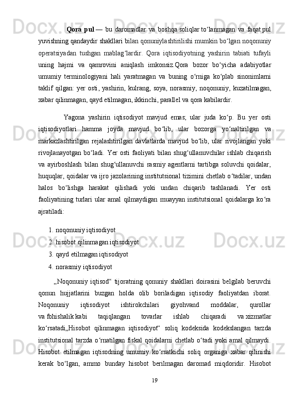 Qora   pul   —   bu   daromadlar   va   boshqa   soliqlar   to ʻ lanmagan   va   faqat   pul
yuvishning   qandaydir   shakllari   b ilan   qonuniylashtirilishi   mumkin   bo ʻ lgan   noqonuniy
operatsiyadan   tushgan   mablag ʻ lardir .   Qora   iqtisodiyotning   yashirin   tabiati   tufayli
uning   hajmi   va   qamrovini   aniqlash   imkonsiz . Qora   bozor   bo ʻ yicha   adabiyotlar
umumiy   terminologiyani   hali   yaratmagan   va   buning   o ʻ rniga   ko ʻ plab   sinonimlarni
taklif   qilgan :   yer   osti ,   yashirin ,   kulrang ,   soya ,   norasmiy ,   noqonuniy ,   kuzatilmagan ,
xabar   qilinmagan ,  qayd   etilmagan ,  ikkinchi ,  parallel   va   qora   kabilardir . 
              Yagona   yashirin   iqtisodiyot   mavjud   emas;   ular   juda   ko p.   Bu   yer   ostiʻ
iqtisodiyotlari   hamma   joyda   mavjud   bo lib,   ular   bozorga   yo naltirilgan   va	
ʻ ʻ
markazlashtirilgan   rejalashtirilgan   davlatlarda   mavjud   bo lib,   ular   rivojlangan   yoki	
ʻ
rivojlanayotgan   bo ladi.   Yer   osti   faoliyati   bilan   shug ullanuvchilar   ishlab   chiqarish	
ʻ ʻ
va   ayirboshlash   bilan   shug ullanuvchi   rasmiy   agentlarni   tartibga   soluvchi   qoidalar,	
ʻ
huquqlar, qoidalar va ijro jazolarining institutsional tizimini chetlab o tadilar, undan	
ʻ
halos   bo lishga   harakat   qilishadi   yoki   undan   chiqarib   tashlanadi.  	
ʻ Yer   osti
faoliyatining   turlari   ular   amal   qilmaydigan   muayyan   institutsional   qoidalarga   ko ra	
ʻ
ajratiladi: 
1. noqonuniy iqtisodiyot
2. hisobot qilinmagan iqtisodiyot
3. qayd etilmagan iqtisodiyot
4. norasmiy iqtisodiyot
            „Noqonuniy   iqtisod“   tijoratning   qonuniy   shakllari   doirasini   belgilab   beruvchi
qonun   hujjatlarini   buzgan   holda   olib   boriladigan   iqtisodiy   faoliyatdan   iborat.
Noqonuniy   iqtisodiyot   ishtirokchilari   giyohvand   moddalar,   qurollar
va   fohishalik   kabi   taqiqlangan   tovarlar   ishlab   chiqaradi   va   xizmatlar
ko rsatadi	
ʻ „Hisobot   qilinmagan   iqtisodiyot“   soliq   kodeksida   kodekslangan   tarzda
institutsional  tarzda  o rnatilgan   fiskal   qoidalarni  chetlab   o tadi  yoki  amal  qilmaydi.	
ʻ ʻ
Hisobot   etilmagan   iqtisodning   umumiy   ko rsatkichi   soliq   organiga   xabar   qilinishi	
ʻ
kerak   bo lgan,   ammo   bunday   hisobot   berilmagan   daromad   miqdoridir.   Hisobot	
ʻ
19