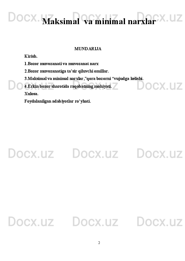 Maksimal  va minimal narxlar
                                               MUNDARIJA
Kirish.
1.Bozor muvozanati va muvozanat narx
2.Bozor muvozanatiga ta’sir qiluvchi omillar.
3.Maksimal va minimal narxlar,”qora bozorni “vujudga kelishi.
4.Erkin bozor sharotida raqobatning mohiyati.
Xulosa.
Foydalanilgan adabiyotlar ro’yhati.
2