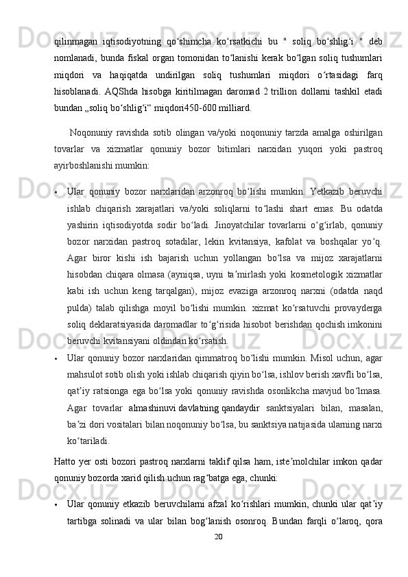 qilinmagan   iqtisodiyotning   qo shimcha   ko rsatkichi   bu   "   soliq   bo shlig i   "   debʻ ʻ ʻ ʻ
nomlanadi,  bunda   fiskal   organ   tomonidan  to lanishi   kerak   bo lgan  soliq   tushumlari	
ʻ ʻ
miqdori   va   haqiqatda   undirilgan   soliq   tushumlari   miqdori   o rtasidagi   farq	
ʻ
hisoblanadi.   AQShda   hisobga   kiritilmagan   daromad   2   trillion   dollarni   tashkil   etadi
bundan „soliq bo shlig i“ miqdori450-600	
ʻ ʻ   milliard.
        Noqonuniy   ravishda   sotib   olingan   va/yoki   noqonuniy   tarzda   amalga   oshirilgan
tovarlar   va   xizmatlar   qonuniy   bozor   bitimlari   narxidan   yuqori   yoki   pastroq
ayirboshlanishi mumkin:
 Ular   qonuniy   bozor   narxlaridan   arzonroq   bo lishi   mumkin.   Yetkazib   beruvchi	
ʻ
ishlab   chiqarish   xarajatlari   va/yoki   soliqlarni   to lashi   shart   emas.   Bu   odatda	
ʻ
yashirin   iqtisodiyotda   sodir   bo ladi.   Jinoyatchilar   tovarlarni   o g irlab,   qonuniy	
ʻ ʻ ʻ
bozor   narxidan   pastroq   sotadilar,   lekin   kvitansiya,   kafolat   va   boshqalar   yo q.	
ʻ
Agar   biror   kishi   ish   bajarish   uchun   yollangan   bo lsa   va   mijoz   xarajatlarni	
ʻ
hisobdan   chiqara   olmasa   (ayniqsa,   uyni   ta mirlash   yoki   kosmetologik   xizmatlar	
ʼ
kabi   ish   uchun   keng   tarqalgan),   mijoz   evaziga   arzonroq   narxni   (odatda   naqd
pulda)   talab   qilishga   moyil   bo lishi   mumkin.   xizmat   ko rsatuvchi   provayderga	
ʻ ʻ
soliq deklaratsiyasida daromadlar to g risida hisobot berishdan qochish imkonini	
ʻ ʻ
beruvchi kvitansiyani oldindan ko rsatish.	
ʻ
 Ular  qonuniy bozor   narxlaridan  qimmatroq  bo lishi   mumkin. Misol   uchun, agar	
ʻ
mahsulot sotib olish yoki ishlab chiqarish qiyin bo lsa, ishlov berish xavfli bo lsa,	
ʻ ʻ
qat iy   ratsionga   ega   bo lsa   yoki   qonuniy   ravishda   osonlikcha   mavjud   bo lmasa.	
ʼ ʻ ʻ
Agar   tovarlar   almashinuvi   davlatning   qandaydir   sanktsiyalari   bilan,   masalan,
ba zi dori vositalari bilan noqonuniy bo lsa, bu sanktsiya natijasida ularning narxi
ʼ ʻ
ko tariladi.
ʻ
Hatto yer  osti  bozori  pastroq narxlarni  taklif  qilsa  ham, iste molchilar  imkon qadar	
ʼ
qonuniy bozorda xarid qilish uchun rag batga ega, chunki:	
ʻ
 Ular   qonuniy   etkazib   beruvchilarni   afzal   ko rishlari   mumkin,   chunki   ular   qat iy	
ʻ ʼ
tartibga   solinadi   va   ular   bilan   bog lanish   osonroq.   Bundan   farqli   o laroq,   qora	
ʻ ʻ
20