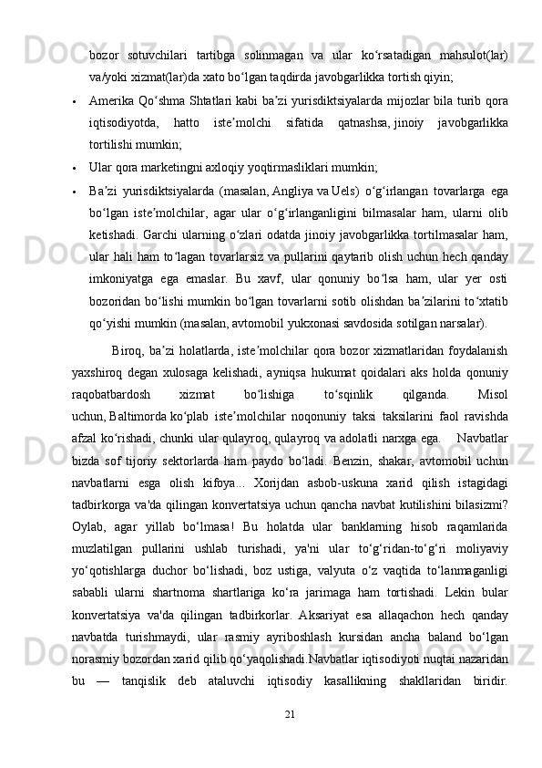 bozor   sotuvchilari   tartibga   solinmagan   va   ular   ko rsatadigan   mahsulot(lar)ʻ
va/yoki xizmat(lar)da xato bo lgan taqdirda javobgarlikka tortish qiyin;	
ʻ
 Amerika Qo shma Shtatlari	
ʻ   kabi ba zi yurisdiktsiyalarda mijozlar bila turib qora	ʼ
iqtisodiyotda,   hatto   iste molchi   sifatida   qatnashsa,	
ʼ   jinoiy   javobgarlikka
tortilishi   mumkin; 
 Ular qora marketingni axloqiy yoqtirmasliklari mumkin;
 Ba zi   yurisdiktsiyalarda   (masalan,	
ʼ   Angliya   va   Uels )   o g irlangan   tovarlarga   ega	ʻ ʻ
bo lgan   iste molchilar,   agar   ular   o g irlanganligini   bilmasalar   ham,   ularni   olib	
ʻ ʼ ʻ ʻ
ketishadi. Garchi  ularning o zlari  odatda jinoiy javobgarlikka tortilmasalar  ham,	
ʻ
ular  hali ham  to lagan tovarlarsiz va pullarini qaytarib olish uchun hech qanday	
ʻ
imkoniyatga   ega   emaslar.   Bu   xavf,   ular   qonuniy   bo lsa   ham,   ular   yer   osti	
ʻ
bozoridan bo lishi mumkin bo lgan tovarlarni sotib olishdan ba zilarini to xtatib	
ʻ ʻ ʼ ʻ
qo yishi mumkin (masalan, avtomobil yukxonasi savdosida sotilgan narsalar).	
ʻ
                 Biroq,  ba zi  holatlarda, iste molchilar   qora  bozor  xizmatlaridan foydalanish	
ʼ ʼ
yaxshiroq   degan   xulosaga   kelishadi,   ayniqsa   hukumat   qoidalari   aks   holda   qonuniy
raqobatbardosh   xizmat   bo lishiga   to sqinlik   qilganda.   Misol	
ʻ ʻ
uchun,   Baltimorda   ko plab   iste molchilar   noqonuniy   taksi   taksilarini   faol   ravishda	
ʻ ʼ
afzal ko rishadi, chunki ular qulayroq, qulayroq va adolatli narxga ega.       Navbatlar	
ʻ
bizda   sof   tijoriy   sektorlarda   ham   paydo   bo‘ladi.   Benzin,   shakar,   avtomobil   uchun
navbatlarni   esga   olish   kifoya...   Xorijdan   asbob-uskuna   xarid   qilish   istagidagi
tadbirkorga va'da qilingan konvertatsiya uchun qancha navbat kutilishini  bilasizmi?
Oylab,   agar   yillab   bo‘lmasa!   Bu   holatda   ular   banklarning   hisob   raqamlarida
muzlatilgan   pullarini   ushlab   turishadi,   ya'ni   ular   to‘g‘ridan-to‘g‘ri   moliyaviy
yo‘qotishlarga   duchor   bo‘lishadi,   boz   ustiga,   valyuta   o‘z   vaqtida   to‘lanmaganligi
sababli   ularni   shartnoma   shartlariga   ko‘ra   jarimaga   ham   tortishadi.   Lekin   bular
konvertatsiya   va'da   qilingan   tadbirkorlar.   Aksariyat   esa   allaqachon   hech   qanday
navbatda   turishmaydi,   ular   rasmiy   ayriboshlash   kursidan   ancha   baland   bo‘lgan
norasmiy bozordan xarid qilib qo‘yaqolishadi.Navbatlar iqtisodiyoti nuqtai nazaridan
bu   —   tanqislik   deb   ataluvchi   iqtisodiy   kasallikning   shakllaridan   biridir.
21