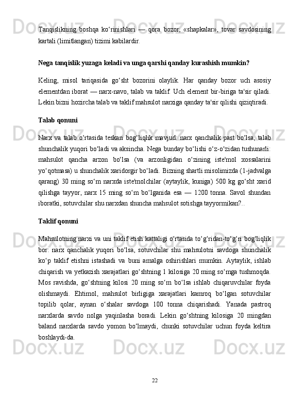Tanqislikning   boshqa   ko‘rinishlari   —   qora   bozor,   «shapkalar»,   tovar   savdosining
kartali (limitlangan) tizimi kabilardir.
Nega tanqislik yuzaga keladi va unga qarshi qanday kurashish mumkin?
Keling,   misol   tariqasida   go‘sht   bozorini   olaylik.   Har   qanday   bozor   uch   asosiy
elementdan iborat — narx-navo, talab va taklif. Uch element  bir-biriga ta'sir  qiladi.
Lekin bizni hozircha talab va taklif mahsulot narxiga qanday ta'sir qilishi qiziqtiradi.
Talab   qonuni
Narx   va   talab   o‘rtasida   teskari   bog‘liqlik   mavjud:   narx   qanchalik   past   bo‘lsa,   talab
shunchalik yuqori bo‘ladi va aksincha. Nega bunday bo‘lishi o‘z-o‘zidan tushunarli:
mahsulot   qancha   arzon   bo‘lsa   (va   arzonligidan   o‘zining   iste'mol   xossalarini
yo‘qotmasa) u shunchalik xaridorgir bo‘ladi.  Bizning shartli misolimizda (1-jadvalga
qarang)   30   ming   so‘m   narxda   iste'molchilar   (aytaylik,   kuniga)   500   kg   go‘sht   xarid
qilishga   tayyor,   narx   15   ming   so‘m   bo‘lganida   esa   —   1200   tonna.   Savol   shundan
iboratki, sotuvchilar shu narxdan shuncha mahsulot sotishga tayyormikan?..
Taklif   qonuni
Mahsulotning narxi va uni taklif etish kattaligi o‘rtasida to‘g‘ridan-to‘g‘ri bog‘liqlik
bor:   narx   qanchalik   yuqori   bo‘lsa,   sotuvchilar   shu   mahsulotni   savdoga   shunchalik
ko‘p   taklif   etishni   istashadi   va   buni   amalga   oshirishlari   mumkin.   Aytaylik,   ishlab
chiqarish va yetkazish xarajatlari go‘shtning 1 kilosiga 20 ming so‘mga tushmoqda.
Mos   ravishda,   go‘shtning   kilosi   20   ming   so‘m   bo‘lsa   ishlab   chiqaruvchilar   foyda
olishmaydi.   Ehtimol,   mahsulot   birligiga   xarajatlari   kamroq   bo‘lgan   sotuvchilar
topilib   qolar,   aynan   o‘shalar   savdoga   100   tonna   chiqarishadi.   Yanada   pastroq
narxlarda   savdo   nolga   yaqinlasha   boradi.   Lekin   go‘shtning   kilosiga   20   mingdan
baland   narxlarda   savdo   yomon   bo‘lmaydi,   chunki   sotuvchilar   uchun   foyda   keltira
boshlaydi-da.
22