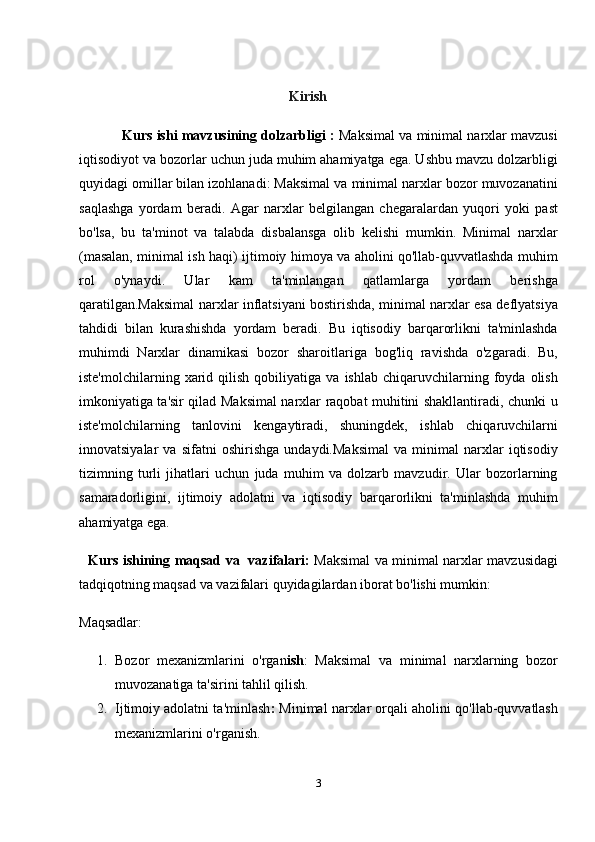 Kirish
                Kurs ishi mavzusining dolzarbligi  :   Maksimal va minimal narxlar mavzusi
iqtisodiyot va bozorlar uchun juda muhim ahamiyatga ega. Ushbu mavzu dolzarbligi
quyidagi omillar bilan izohlanadi: Maksimal va minimal narxlar bozor muvozanatini
saqlashga   yordam   beradi.   Agar   narxlar   belgilangan   chegaralardan   yuqori   yoki   past
bo'lsa,   bu   ta'minot   va   talabda   disbalansga   olib   kelishi   mumkin.   Minimal   narxlar
(masalan, minimal ish haqi) ijtimoiy himoya va aholini qo'llab-quvvatlashda muhim
rol   o'ynaydi.   Ular   kam   ta'minlangan   qatlamlarga   yordam   berishga
qaratilgan.Maksimal narxlar inflatsiyani bostirishda, minimal narxlar esa deflyatsiya
tahdidi   bilan   kurashishda   yordam   beradi.   Bu   iqtisodiy   barqarorlikni   ta'minlashda
muhimdi   Narxlar   dinamikasi   bozor   sharoitlariga   bog'liq   ravishda   o'zgaradi.   Bu,
iste'molchilarning   xarid   qilish   qobiliyatiga   va   ishlab   chiqaruvchilarning   foyda   olish
imkoniyatiga ta'sir qilad Maksimal narxlar raqobat muhitini shakllantiradi, chunki u
iste'molchilarning   tanlovini   kengaytiradi,   shuningdek,   ishlab   chiqaruvchilarni
innovatsiyalar   va   sifatni   oshirishga   undaydi.Maksimal   va   minimal   narxlar   iqtisodiy
tizimning   turli   jihatlari   uchun   juda   muhim   va   dolzarb   mavzudir.   Ular   bozorlarning
samaradorligini,   ijtimoiy   adolatni   va   iqtisodiy   barqarorlikni   ta'minlashda   muhim
ahamiyatga ega.
    Kurs ishining maqsad va   vazifalari:   Maksimal va minimal narxlar mavzusidagi
tadqiqotning maqsad va vazifalari quyidagilardan iborat bo'lishi mumkin:
Maqsadlar:
1. Bozor   mexanizmlarini   o'rgan ish :   Maksimal   va   minimal   narxlarning   bozor
muvozanatiga ta'sirini tahlil qilish.
2. Ijtimoiy adolatni ta'minlash :  Minimal narxlar orqali aholini qo'llab-quvvatlash
mexanizmlarini o'rganish.
3