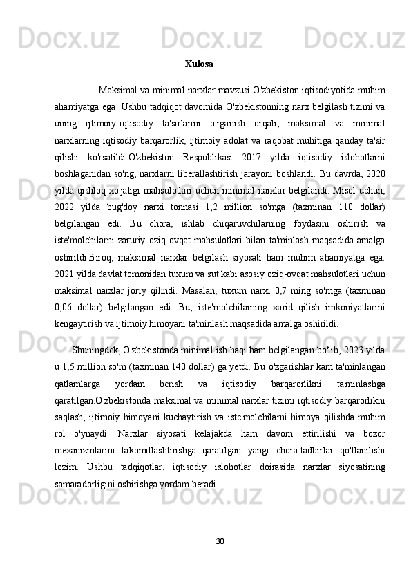 Xulosa
                        Maksimal va minimal narxlar mavzusi O'zbekiston iqtisodiyotida muhim
ahamiyatga ega. Ushbu tadqiqot davomida O'zbekistonning narx belgilash tizimi va
uning   ijtimoiy-iqtisodiy   ta'sirlarini   o'rganish   orqali,   maksimal   va   minimal
narxlarning   iqtisodiy   barqarorlik,   ijtimoiy   adolat   va   raqobat   muhitiga   qanday   ta'sir
qilishi   ko'rsatildi.O'zbekiston   Respublikasi   2017   yilda   iqtisodiy   islohotlarni
boshlaganidan so'ng, narxlarni liberallashtirish jarayoni  boshlandi.   Bu davrda, 2020
yilda qishloq xo'jaligi  mahsulotlari  uchun minimal  narxlar  belgilandi.  Misol  uchun,
2022   yilda   bug'doy   narxi   tonnasi   1,2   million   so'mga   (taxminan   110   dollar)
belgilangan   edi.   Bu   chora,   ishlab   chiqaruvchilarning   foydasini   oshirish   va
iste'molchilarni   zaruriy   oziq-ovqat   mahsulotlari   bilan   ta'minlash   maqsadida   amalga
oshirildi.Biroq,   maksimal   narxlar   belgilash   siyosati   ham   muhim   ahamiyatga   ega.
2021 yilda davlat tomonidan tuxum va sut kabi asosiy oziq-ovqat mahsulotlari uchun
maksimal   narxlar   joriy   qilindi.   Masalan,   tuxum   narxi   0,7   ming   so'mga   (taxminan
0,06   dollar)   belgilangan   edi.   Bu,   iste'molchilarning   xarid   qilish   imkoniyatlarini
kengaytirish va ijtimoiy himoyani ta'minlash maqsadida amalga oshirildi.
         Shuningdek, O'zbekistonda minimal ish haqi ham belgilangan bo'lib, 2023 yilda
u 1,5 million so'm (taxminan 140 dollar) ga yetdi. Bu o'zgarishlar kam ta'minlangan
qatlamlarga   yordam   berish   va   iqtisodiy   barqarorlikni   ta'minlashga
qaratilgan.O'zbekistonda maksimal va minimal narxlar tizimi iqtisodiy barqarorlikni
saqlash,   ijtimoiy   himoyani   kuchaytirish   va   iste'molchilarni   himoya   qilishda   muhim
rol   o'ynaydi.   Narxlar   siyosati   kelajakda   ham   davom   ettirilishi   va   bozor
mexanizmlarini   takomillashtirishga   qaratilgan   yangi   chora-tadbirlar   qo'llanilishi
lozim.   Ushbu   tadqiqotlar,   iqtisodiy   islohotlar   doirasida   narxlar   siyosatining
samaradorligini oshirishga yordam beradi.
30