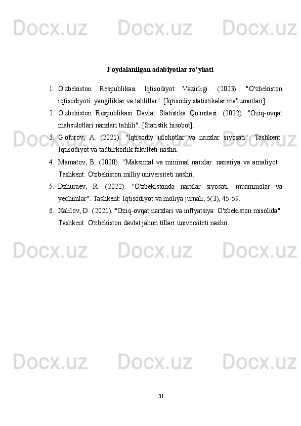                                        Foydalanilgan adabiyotlar ro’yhati
1. O'zbekiston   Respublikasi   Iqtisodiyot   Vazirligi .   (2023).   "O'zbekiston
iqtisodiyoti: yangiliklar va tahlillar". [Iqtisodiy statistikalar ma'lumotlari].
2. O'zbekiston   Respublikasi   Davlat   Statistika   Qo'mitasi .   (2022).   "Oziq-ovqat
mahsulotlari narxlari tahlili". [Statistik hisobot].
3. G'ofurov,   A.   (2021).   "Iqtisodiy   islohotlar   va   narxlar   siyosati".   Tashkent:
Iqtisodiyot va tadbirkorlik fakulteti nashri.
4. Mamatov,   B.   (2020).   "Maksimal   va   minimal   narxlar:   nazariya   va   amaliyot".
Tashkent: O'zbekiston milliy universiteti nashri.
5. Dzhuraev,   R.   (2022).   "O'zbekistonda   narxlar   siyosati:   muammolar   va
yechimlar". Tashkent: Iqtisodiyot va moliya jurnali, 5(3), 45-59.
6. Xalilov, D.  (2021). "Oziq-ovqat narxlari va inflyatsiya: O'zbekiston misolida".
Tashkent: O'zbekiston davlat jahon tillari universiteti nashri.
31 