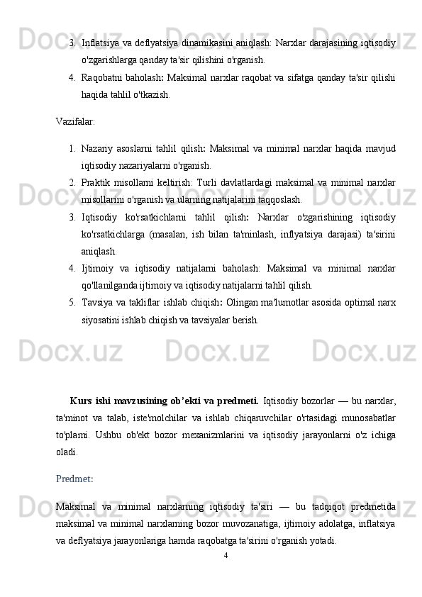 3. Inflatsiya va deflyatsiya dinamikasini aniqlash : Narxlar darajasining iqtisodiy
o'zgarishlarga qanday ta'sir qilishini o'rganish.
4. Raqobatni baholash :   Maksimal narxlar raqobat va sifatga qanday ta'sir qilishi
haqida tahlil o'tkazish.
Vazifalar:
1. Nazariy   asoslarni   tahlil   qilish :   Maksimal   va   minimal   narxlar   haqida   mavjud
iqtisodiy nazariyalarni o'rganish.
2. Praktik   misollarni   keltirish :   Turli   davlatlardagi   maksimal   va   minimal   narxlar
misollarini o'rganish va ularning natijalarini taqqoslash.
3. Iqtisodiy   ko'rsatkichlarni   tahlil   qilish :   Narxlar   o'zgarishining   iqtisodiy
ko'rsatkichlarga   (masalan,   ish   bilan   ta'minlash,   inflyatsiya   darajasi)   ta'sirini
aniqlash.
4. Ijtimoiy   va   iqtisodiy   natijalarni   baholash :   Maksimal   va   minimal   narxlar
qo'llanilganda ijtimoiy va iqtisodiy natijalarni tahlil qilish.
5. Tavsiya va takliflar ishlab chiqish :   Olingan ma'lumotlar asosida optimal narx
siyosatini ishlab chiqish va tavsiyalar berish.
        Kurs   ishi   mavzusining  ob’ekti   va  predmeti.   Iqtisodiy   bozorlar   —   bu   narxlar,
ta'minot   va   talab,   iste'molchilar   va   ishlab   chiqaruvchilar   o'rtasidagi   munosabatlar
to'plami.   Ushbu   ob'ekt   bozor   mexanizmlarini   va   iqtisodiy   jarayonlarni   o'z   ichiga
oladi.
Predmet:
Maksimal   va   minimal   narxlarning   iqtisodiy   ta'siri   —   bu   tadqiqot   predmetida
maksimal  va minimal  narxlarning bozor  muvozanatiga, ijtimoiy adolatga, inflatsiya
va deflyatsiya jarayonlariga hamda raqobatga ta'sirini o'rganish yotadi.
4