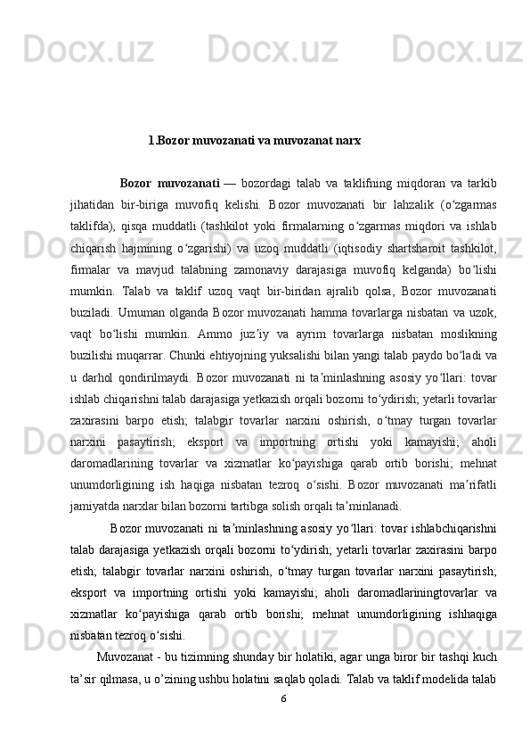 1.Bozor muvozanati va muvozanat narx
                  Bozor   muvozanati   —   bozordagi   talab   va   taklifning   miqdoran   va   tarkib
jihatidan   bir-biriga   muvofiq   kelishi.   Bozor   muvozanati   bir   lahzalik   (o zgarmasʻ
taklifda),   qisqa   muddatli   (tashkilot   yoki   firmalarning   o zgarmas   miqdori   va   ishlab	
ʻ
chiqarish   hajmining   o zgarishi)   va   uzoq   muddatli   (iqtisodiy   shartsharoit   tashkilot,	
ʻ
firmalar   va   mavjud   talabning   zamonaviy   darajasiga   muvofiq   kelganda)   bo lishi	
ʻ
mumkin.   Talab   va   taklif   uzoq   vaqt   bir-biridan   ajralib   qolsa,   Bozor   muvozanati
buziladi.   Umuman   olganda   Bozor   muvozanati   hamma   tovarlarga   nisbatan   va   uzok,
vaqt   bo lishi   mumkin.   Ammo   juz iy   va   ayrim   tovarlarga   nisbatan   moslikning	
ʻ ʼ
buzilishi muqarrar. Chunki ehtiyojning yuksalishi bilan yangi talab paydo bo ladi va	
ʻ
u   darhol   qondirilmaydi.   Bozor   muvozanati   ni   ta minlashning   asosiy   yo llari:   tovar	
ʼ ʻ
ishlab chiqarishni talab darajasiga yetkazish orqali bozorni to ydirish; yetarli tovarlar	
ʻ
zaxirasini   barpo   etish;   talabgir   tovarlar   narxini   oshirish,   o tmay   turgan   tovarlar
ʻ
narxini   pasaytirish;   eksport   va   importning   ortishi   yoki   kamayishi;   aholi
daromadlarining   tovarlar   va   xizmatlar   ko payishiga   qarab   ortib   borishi;   mehnat	
ʻ
unumdorligining   ish   haqiga   nisbatan   tezroq   o sishi.   Bozor   muvozanati   ma rifatli	
ʻ ʼ
jamiyatda narxlar bilan bozorni tartibga solish orqali ta minlanadi.	
ʼ
                  Bozor   muvozanati  ni  ta minlashning  asosiy  yo llari:  tovar   ishlabchiqarishni	
ʼ ʻ
talab darajasiga yetkazish orqali bozorni to ydirish; yetarli tovarlar zaxirasini barpo	
ʻ
etish;   talabgir   tovarlar   narxini   oshirish,   o tmay   turgan   tovarlar   narxini   pasaytirish;
ʻ
eksport   va   importning   ortishi   yoki   kamayishi;   aholi   daromadlariningtovarlar   va
xizmatlar   ko payishiga   qarab   ortib   borishi;   mehnat   unumdorligining   ishhaqiga	
ʻ
nisbatan tezroq o sishi.	
ʻ
            Muvozanat - bu tizimning shunday bir holatiki, agar unga biror bir tashqi kuch
ta’sir qilmasa, u o’zining ushbu holatini saqlab qoladi. Talab va taklif modelida talab
6