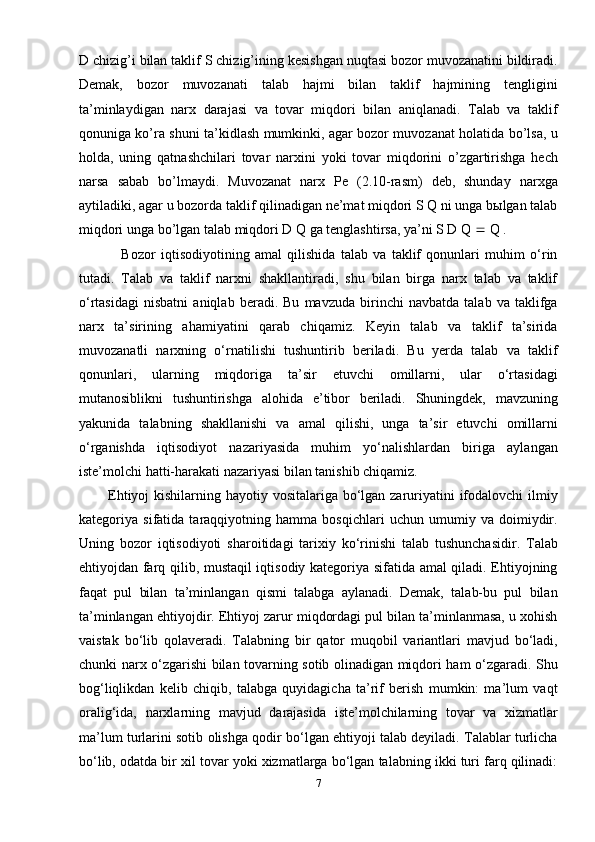 D chizig’i bilan taklif S chizig’ining kesishgan nuqtasi bozor muvozanatini bildiradi.
Demak,   bozor   muvozanati   talab   hajmi   bilan   taklif   hajmining   tengligini
ta’minlaydigan   narx   darajasi   va   tovar   miqdori   bilan   aniqlanadi.   Talab   va   taklif
qonuniga ko’ra shuni ta’kidlash mumkinki, agar bozor muvozanat holatida bo’lsa, u
holda,   uning   qatnashchilari   tovar   narxini   yoki   tovar   miqdorini   o’zgartirishga   hech
narsa   sabab   bo’lmaydi.   Muvozanat   narx   Pe   (2.10-rasm)   deb,   shunday   narxga
aytiladiki, agar u bozorda taklif qilinadigan ne’mat miqdori S Q ni unga bыlgan talab
miqdori unga bo’lgan talab miqdori D Q ga tenglashtirsa, ya’ni S D Q    Q .
                Bozor   iqtisodiyotining   amal   qilishida   talab   va   taklif   qonunlari   muhim   o‘rin
tutadi.   Talab   va   taklif   narxni   shakllantiradi,   shu   bilan   birga   narx   talab   va   taklif
o‘rtasidagi   nisbatni   aniqlab   beradi.   Bu   mavzuda   birinchi   navbatda   talab   va   taklifga
narx   ta’sirining   ahamiyatini   qarab   chiqamiz.   Keyin   talab   va   taklif   ta’sirida
muvozanatli   narxning   o‘rnatilishi   tushuntirib   beriladi.   Bu   yerda   talab   va   taklif
qonunlari,   ularning   miqdoriga   ta’sir   etuvchi   omillarni,   ular   o‘rtasidagi
mutanosiblikni   tushuntirishga   alohida   e’tibor   beriladi.   Shuningdek,   mavzuning
yakunida   talabning   shakllanishi   va   amal   qilishi,   unga   ta’sir   etuvchi   omillarni
o‘rganishda   iqtisodiyot   nazariyasida   muhim   yo‘nalishlardan   biriga   aylangan
iste’molchi hatti-harakati nazariyasi bilan tanishib chiqamiz.
           Ehtiyoj  kishilarning hayotiy vositalariga bo‘lgan zaruriyatini ifodalovchi ilmiy
kategoriya   sifatida   taraqqiyotning   hamma   bosqichlari   uchun   umumiy   va   doimiydir.
Uning   bozor   iqtisodiyoti   sharoitidagi   tarixiy   ko‘rinishi   talab   tushunchasidir.   Talab
ehtiyojdan farq qilib, mustaqil iqtisodiy kategoriya sifatida amal qiladi. Ehtiyojning
faqat   pul   bilan   ta’minlangan   qismi   talabga   aylanadi.   Demak,   talab-bu   pul   bilan
ta’minlangan ehtiyojdir. Ehtiyoj zarur miqdordagi pul bilan ta’minlanmasa, u xohish
vaistak   bo‘lib   qolaveradi.   Talabning   bir   qator   muqobil   variantlari   mavjud   bo‘ladi,
chunki narx o‘zgarishi bilan tovarning sotib olinadigan miqdori ham o‘zgaradi. Shu
bog‘liqlikdan   kelib   chiqib,   talabga   quyidagicha   ta’rif   berish   mumkin:   ma’lum   vaqt
oralig‘ida,   narxlarning   mavjud   darajasida   iste’molchilarning   tovar   va   xizmatlar
ma’lum turlarini sotib olishga qodir bo‘lgan ehtiyoji talab deyiladi. Talablar turlicha
bo‘lib, odatda bir xil tovar yoki xizmatlarga bo‘lgan talabning ikki turi farq qilinadi:
7