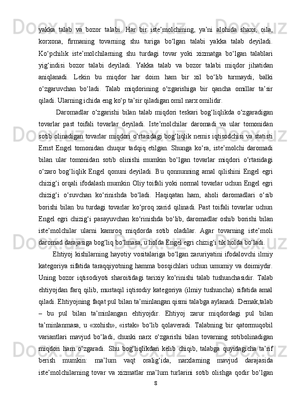 yakka   talab   va   bozor   talabi.   Har   bir   iste’molchining,   ya’ni   alohida   shaxs,   oila,
korxona,   firmaning   tovarning   shu   turiga   bo‘lgan   talabi   yakka   talab   deyiladi.
Ko‘pchilik   iste’molchilarning   shu   turdagi   tovar   yoki   xizmatga   bo‘lgan   talablari
yig‘indisi   bozor   talabi   deyiladi.   Yakka   talab   va   bozor   talabi   miqdor   jihatidan
aniqlanadi.   Lekin   bu   miqdor   har   doim   ham   bir   xil   bo‘lib   turmaydi,   balki
o‘zgaruvchan   bo‘ladi.   Talab   miqdorining   o‘zgarishiga   bir   qancha   omillar   ta’sir
qiladi. Ularning ichida eng ko‘p ta’sir qiladigan omil narx omilidir.
            Daromadlar   o‘zgarishi   bilan   talab   miqdori   teskari   bog‘liqlikda   o‘zgaradigan
tovarlar   past   toifali   tovarlar   deyiladi.   Iste’molchilar   daromadi   va   ular   tomonidan
sotib olinadigan tovarlar miqdori o‘rtasidagi bog‘liqlik nemis iqtisodchisi va statisti
Ernst   Engel   tomonidan   chuqur   tadqiq   etilgan.   Shunga   ko‘ra,   iste’molchi   daromadi
bilan   ular   tomonidan   sotib   olinishi   mumkin   bo‘lgan   tovarlar   miqdori   o‘rtasidagi
o‘zaro   bog‘liqlik   Engel   qonuni   deyiladi.   Bu   qonnunning   amal   qilishini   Engel   egri
chizig‘i orqali ifodalash mumkin Oliy toifali yoki normal tovarlar uchun Engel egri
chizig‘i   o‘suvchan   ko‘rinishda   bo‘ladi.   Haqiqatan   ham,   aholi   daromadlari   o‘sib
borishi   bilan   bu   turdagi   tovarlar   ko‘proq   xarid   qilinadi.   Past   toifali   tovarlar   uchun
Engel   egri   chizig‘i   pasayuvchan   ko‘rinishda   bo‘lib,   daromadlar   oshib   borishi   bilan
iste’molchilar   ularni   kamroq   miqdorda   sotib   oladilar.   Agar   tovarning   iste’moli
daromad darajasiga bog‘liq bo‘lmasa, u holda Engel egri chizig‘i tik holda bo‘ladi.
           Ehtiyoj  kishilarning hayotiy vositalariga bo‘lgan zaruriyatini ifodalovchi ilmiy
kategoriya   sifatida   taraqqiyotning   hamma   bosqichlari   uchun   umumiy   va   doimiydir.
Uning   bozor   iqtisodiyoti   sharoitidagi   tarixiy   ko‘rinishi   talab   tushunchasidir.   Talab
ehtiyojdan   farq   qilib,   mustaqil   iqtisodiy   kategoriya   (ilmiy   tushuncha)   sifatida   amal
qiladi. Ehtiyojning faqat pul bilan ta’minlangan qismi talabga aylanadi. Demak,talab
–   bu   pul   bilan   ta’minlangan   ehtiyojdir.   Ehtiyoj   zarur   miqdordagi   pul   bilan
ta’minlanmasa,   u   «xohish»,   «istak»   bo‘lib   qolaveradi.   Talabning   bir   qatormuqobil
variantlari   mavjud   bo‘ladi,   chunki   narx   o‘zgarishi   bilan   tovarning   sotibolinadigan
miqdori   ham   o‘zgaradi.   Shu   bog‘liqlikdan   kelib   chiqib,   talabga   quyidagicha   ta’rif
berish   mumkin:   ma’lum   vaqt   oralig‘ida,   narxlarning   mavjud   darajasida
iste’molchilarning   tovar   va   xizmatlar   ma’lum   turlarini   sotib   olishga   qodir   bo‘lgan
8