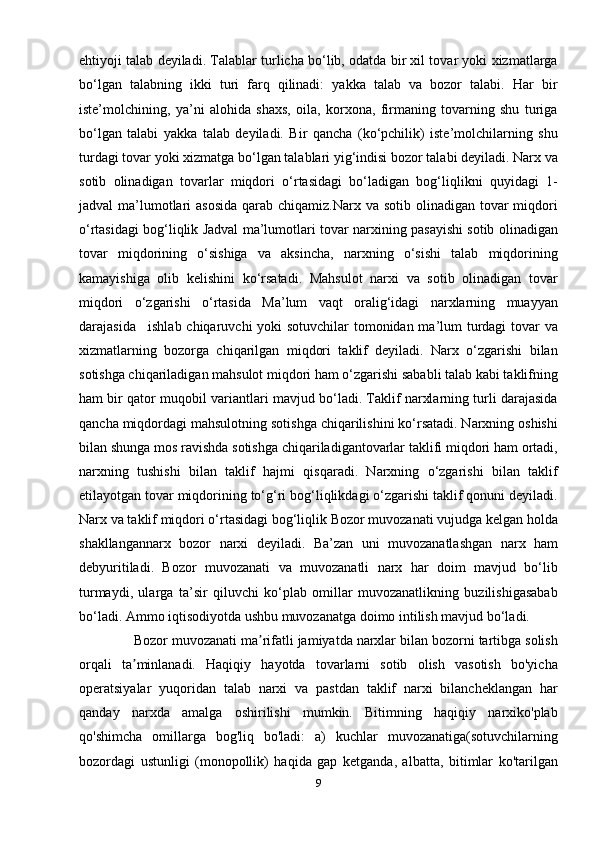 ehtiyoji talab deyiladi. Talablar turlicha bo‘lib, odatda bir xil tovar yoki xizmatlarga
bo‘lgan   talabning   ikki   turi   farq   qilinadi:   yakka   talab   va   bozor   talabi.   Har   bir
iste’molchining,   ya’ni   alohida   shaxs,   oila,   korxona,   firmaning   tovarning   shu   turiga
bo‘lgan   talabi   yakka   talab   deyiladi.   Bir   qancha   (ko‘pchilik)   iste’molchilarning   shu
turdagi tovar yoki xizmatga bo‘lgan talablari yig‘indisi bozor talabi deyiladi. Narx va
sotib   olinadigan   tovarlar   miqdori   o‘rtasidagi   bo‘ladigan   bog‘liqlikni   quyidagi   1-
jadval  ma’lumotlari  asosida  qarab chiqamiz.Narx va sotib  olinadigan tovar  miqdori
o‘rtasidagi bog‘liqlik Jadval ma’lumotlari tovar narxining pasayishi sotib olinadigan
tovar   miqdorining   o‘sishiga   va   aksincha,   narxning   o‘sishi   talab   miqdorining
kamayishiga   olib   kelishini   ko‘rsatadi.   Mahsulot   narxi   va   sotib   olinadigan   tovar
miqdori   o‘zgarishi   o‘rtasida   Ma’lum   vaqt   oralig‘idagi   narxlarning   muayyan
darajasida    . ishlab chiqaruvchi  yoki  sotuvchilar  tomonidan ma’lum turdagi  tovar va
xizmatlarning   bozorga   chiqarilgan   miqdori   taklif   deyiladi.   Narx   o‘zgarishi   bilan
sotishga chiqariladigan mahsulot miqdori ham o‘zgarishi sababli talab kabi taklifning
ham bir qator muqobil variantlari mavjud bo‘ladi. Taklif narxlarning turli darajasida
qancha miqdordagi mahsulotning sotishga chiqarilishini ko‘rsatadi. Narxning oshishi
bilan shunga mos ravishda sotishga chiqariladigantovarlar taklifi miqdori ham ortadi,
narxning   tushishi   bilan   taklif   hajmi   qisqaradi.   Narxning   o‘zgarishi   bilan   taklif
etilayotgan tovar miqdorining to‘g‘ri bog‘liqlikdagi o‘zgarishi taklif qonuni deyiladi.
Narx va taklif miqdori o‘rtasidagi bog‘liqlik Bozor muvozanati vujudga kelgan holda
shakllangannarx   bozor   narxi   deyiladi.   Ba’zan   uni   muvozanatlashgan   narx   ham
debyuritiladi.   Bozor   muvozanati   va   muvozanatli   narx   har   doim   mavjud   bo‘lib
turmaydi,   ularga   ta’sir   qiluvchi   ko‘plab   omillar   muvozanatlikning   buzilishigasabab
bo‘ladi. Ammo iqtisodiyotda ushbu muvozanatga doimo intilish mavjud bo‘ladi.
               Bozor muvozanati ma rifatli jamiyatda narxlar bilan bozorni tartibga solishʼ
orqali   ta minlanadi.   Haqiqiy   hayotda   tovarlarni   sotib   olish   vasotish   bo'yicha	
ʼ
operatsiyalar   yuqoridan   talab   narxi   va   pastdan   taklif   narxi   bilancheklangan   har
qanday   narxda   amalga   oshirilishi   mumkin.   Bitimning   haqiqiy   narxiko'plab
qo'shimcha   omillarga   bog'liq   bo'ladi:   a)   kuchlar   muvozanatiga(sotuvchilarning
bozordagi   ustunligi   (monopollik)   haqida   gap   ketganda,   albatta,   bitimlar   ko'tarilgan
9