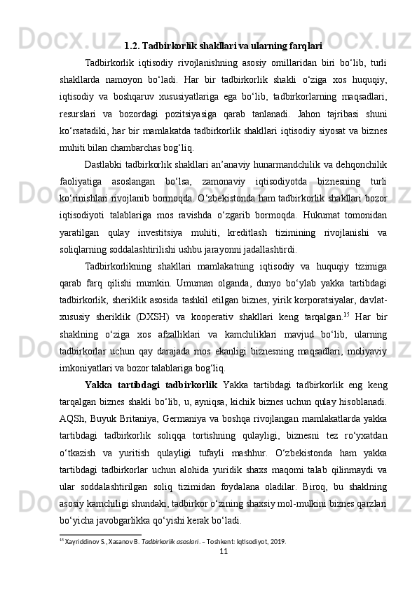 1.2. Tadbirkorlik shakllari va ularning farqlari
Tadbirkorlik   iqtisodiy   rivojlanishning   asosiy   omillaridan   biri   bo‘lib,   turli
shakllarda   namoyon   bo‘ladi.   Har   bir   tadbirkorlik   shakli   o‘ziga   xos   huquqiy,
iqtisodiy   va   boshqaruv   xususiyatlariga   ega   bo‘lib,   tadbirkorlarning   maqsadlari,
resurslari   va   bozordagi   pozitsiyasiga   qarab   tanlanadi.   Jahon   tajribasi   shuni
ko‘rsatadiki,  har  bir  mamlakatda tadbirkorlik shakllari  iqtisodiy siyosat  va  biznes
muhiti bilan chambarchas bog‘liq.
Dastlabki tadbirkorlik shakllari an’anaviy hunarmandchilik va dehqonchilik
faoliyatiga   asoslangan   bo‘lsa,   zamonaviy   iqtisodiyotda   biznesning   turli
ko‘rinishlari rivojlanib bormoqda. O‘zbekistonda ham tadbirkorlik shakllari bozor
iqtisodiyoti   talablariga   mos   ravishda   o‘zgarib   bormoqda.   Hukumat   tomonidan
yaratilgan   qulay   investitsiya   muhiti,   kreditlash   tizimining   rivojlanishi   va
soliqlarning soddalashtirilishi ushbu jarayonni jadallashtirdi.
Tadbirkorlikning   shakllari   mamlakatning   iqtisodiy   va   huquqiy   tizimiga
qarab   farq   qilishi   mumkin.   Umuman   olganda,   dunyo   bo‘ylab   yakka   tartibdagi
tadbirkorlik, sheriklik  asosida   tashkil  etilgan  biznes,  yirik korporatsiyalar,  davlat-
xususiy   sheriklik   (DXSH)   va   kooperativ   shakllari   keng   tarqalgan. 15
  Har   bir
shaklning   o‘ziga   xos   afzalliklari   va   kamchiliklari   mavjud   bo‘lib,   ularning
tadbirkorlar   uchun   qay   darajada   mos   ekanligi   biznesning   maqsadlari,   moliyaviy
imkoniyatlari va bozor talablariga bog‘liq.
Yakka   tartibdagi   tadbirkorlik   Yakka   tartibdagi   tadbirkorlik   eng   keng
tarqalgan biznes shakli  bo‘lib, u, ayniqsa, kichik biznes uchun qulay hisoblanadi.
AQSh,   Buyuk   Britaniya,   Germaniya   va   boshqa   rivojlangan   mamlakatlarda   yakka
tartibdagi   tadbirkorlik   soliqqa   tortishning   qulayligi,   biznesni   tez   ro‘yxatdan
o‘tkazish   va   yuritish   qulayligi   tufayli   mashhur.   O‘zbekistonda   ham   yakka
tartibdagi   tadbirkorlar   uchun   alohida   yuridik   shaxs   maqomi   talab   qilinmaydi   va
ular   soddalashtirilgan   soliq   tizimidan   foydalana   oladilar.   Biroq,   bu   shaklning
asosiy kamchiligi shundaki, tadbirkor o‘zining shaxsiy mol-mulkini biznes qarzlari
bo‘yicha javobgarlikka qo‘yishi kerak bo‘ladi.
15
 Xayriddinov S., Xasanov B.  Tadbirkorlik asoslari . – Toshkent: Iqtisodiyot, 2019.
11 