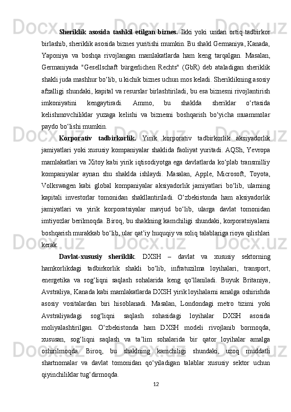 Sheriklik   asosida   tashkil   etilgan   biznes.   Ikki   yoki   undan   ortiq   tadbirkor
birlashib, sheriklik asosida biznes yuritishi mumkin. Bu shakl Germaniya, Kanada,
Yaponiya   va   boshqa   rivojlangan   mamlakatlarda   ham   keng   tarqalgan.   Masalan,
Germaniyada   "Gesellschaft   bürgerlichen   Rechts"   (GbR)   deb   ataladigan   sheriklik
shakli juda mashhur bo‘lib, u kichik biznes uchun mos keladi. Sheriklikning asosiy
afzalligi shundaki, kapital va resurslar birlashtiriladi, bu esa biznesni rivojlantirish
imkoniyatini   kengaytiradi.   Ammo,   bu   shaklda   sheriklar   o‘rtasida
kelishmovchiliklar   yuzaga   kelishi   va   biznesni   boshqarish   bo‘yicha   muammolar
paydo bo‘lishi mumkin.
Korporativ   tadbirkorlik.   Yirik   korporativ   tadbirkorlik   aksiyadorlik
jamiyatlari  yoki  xususiy  kompaniyalar  shaklida  faoliyat  yuritadi. AQSh, Yevropa
mamlakatlari va Xitoy kabi yirik iqtisodiyotga ega davlatlarda ko‘plab transmilliy
kompaniyalar   aynan   shu   shaklda   ishlaydi.   Masalan,   Apple,   Microsoft,   Toyota,
Volkswagen   kabi   global   kompaniyalar   aksiyadorlik   jamiyatlari   bo‘lib,   ularning
kapitali   investorlar   tomonidan   shakllantiriladi.   O‘zbekistonda   ham   aksiyadorlik
jamiyatlari   va   yirik   korporatsiyalar   mavjud   bo‘lib,   ularga   davlat   tomonidan
imtiyozlar berilmoqda. Biroq, bu shaklning kamchiligi shundaki, korporatsiyalarni
boshqarish murakkab bo‘lib, ular qat’iy huquqiy va soliq talablariga rioya qilishlari
kerak.
Davlat-xususiy   sheriklik .   DXSH   –   davlat   va   xususiy   sektorning
hamkorlikdagi   tadbirkorlik   shakli   bo‘lib,   infratuzilma   loyihalari,   transport,
energetika   va   sog‘liqni   saqlash   sohalarida   keng   qo‘llaniladi.   Buyuk   Britaniya,
Avstraliya, Kanada kabi mamlakatlarda DXSH yirik loyihalarni amalga oshirishda
asosiy   vositalardan   biri   hisoblanadi.   Masalan,   Londondagi   metro   tizimi   yoki
Avstraliyadagi   sog‘liqni   saqlash   sohasidagi   loyihalar   DXSH   asosida
moliyalashtirilgan.   O‘zbekistonda   ham   DXSH   modeli   rivojlanib   bormoqda,
xususan,   sog‘liqni   saqlash   va   ta’lim   sohalarida   bir   qator   loyihalar   amalga
oshirilmoqda.   Biroq,   bu   shaklning   kamchiligi   shundaki,   uzoq   muddatli
shartnomalar   va   davlat   tomonidan   qo‘yiladigan   talablar   xususiy   sektor   uchun
qiyinchiliklar tug‘dirmoqda.
12 