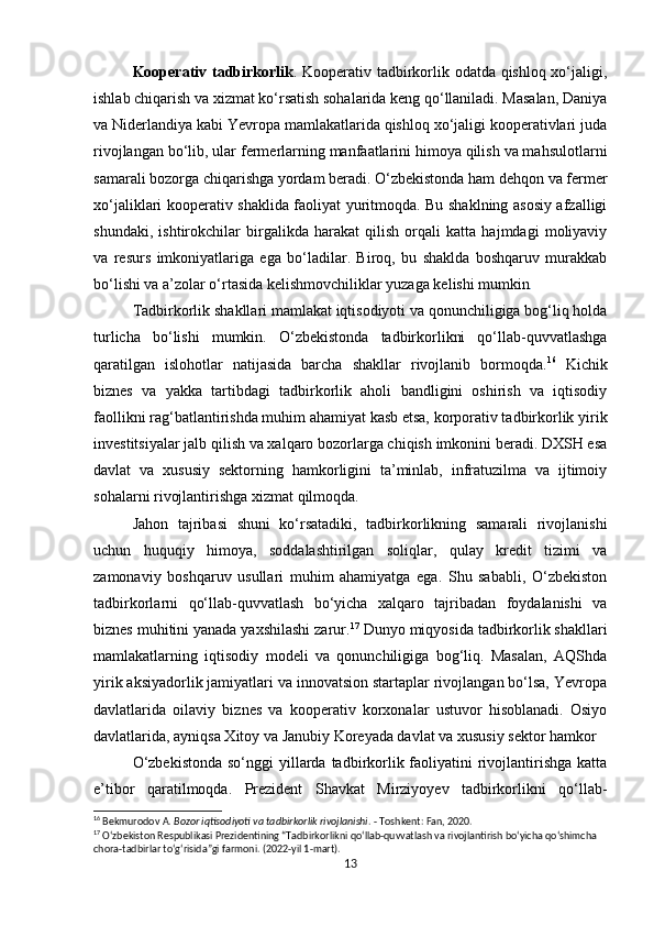 Kooperativ tadbirkorlik .   Kooperativ tadbirkorlik odatda qishloq xo‘jaligi,
ishlab chiqarish va xizmat ko‘rsatish sohalarida keng qo‘llaniladi. Masalan, Daniya
va Niderlandiya kabi Yevropa mamlakatlarida qishloq xo‘jaligi kooperativlari juda
rivojlangan bo‘lib, ular fermerlarning manfaatlarini himoya qilish va mahsulotlarni
samarali bozorga chiqarishga yordam beradi. O‘zbekistonda ham dehqon va fermer
xo‘jaliklari kooperativ shaklida faoliyat yuritmoqda. Bu shaklning asosiy afzalligi
shundaki,   ishtirokchilar   birgalikda   harakat   qilish   orqali   katta   hajmdagi   moliyaviy
va   resurs   imkoniyatlariga   ega   bo‘ladilar.   Biroq,   bu   shaklda   boshqaruv   murakkab
bo‘lishi va a’zolar o‘rtasida kelishmovchiliklar yuzaga kelishi mumkin .
Tadbirkorlik shakllari mamlakat iqtisodiyoti va qonunchiligiga bog‘liq holda
turlicha   bo‘lishi   mumkin.   O‘zbekistonda   tadbirkorlikni   qo‘llab-quvvatlashga
qaratilgan   islohotlar   natijasida   barcha   shakllar   rivojlanib   bormoqda. 16
  Kichik
biznes   va   yakka   tartibdagi   tadbirkorlik   aholi   bandligini   oshirish   va   iqtisodiy
faollikni rag‘batlantirishda muhim ahamiyat kasb etsa, korporativ tadbirkorlik yirik
investitsiyalar jalb qilish va xalqaro bozorlarga chiqish imkonini beradi. DXSH esa
davlat   va   xususiy   sektorning   hamkorligini   ta’minlab,   infratuzilma   va   ijtimoiy
sohalarni rivojlantirishga xizmat qilmoqda.
Jahon   tajribasi   shuni   ko‘rsatadiki,   tadbirkorlikning   samarali   rivojlanishi
uchun   huquqiy   himoya,   soddalashtirilgan   soliqlar,   qulay   kredit   tizimi   va
zamonaviy   boshqaruv   usullari   muhim   ahamiyatga   ega.   Shu   sababli,   O‘zbekiston
tadbirkorlarni   qo‘llab-quvvatlash   bo‘yicha   xalqaro   tajribadan   foydalanishi   va
biznes muhitini yanada yaxshilashi zarur. 17
 Dunyo miqyosida tadbirkorlik shakllari
mamlakatlarning   iqtisodiy   modeli   va   qonunchiligiga   bog‘liq.   Masalan,   AQShda
yirik aksiyadorlik jamiyatlari va innovatsion startaplar rivojlangan bo‘lsa, Yevropa
davlatlarida   oilaviy   biznes   va   kooperativ   korxonalar   ustuvor   hisoblanadi.   Osiyo
davlatlarida, ayniqsa Xitoy va Janubiy Koreyada davlat va xususiy sektor hamkor
O‘zbekistonda  so‘nggi  yillarda tadbirkorlik faoliyatini  rivojlantirishga  katta
e’tibor   qaratilmoqda.   Prezident   Shavkat   Mirziyoyev   tadbirkorlikni   qo‘llab-
16
 Bekmurodov A.  Bozor iqtisodiyoti va tadbirkorlik rivojlanishi . - Toshkent: Fan, 2020.
17
 O‘zbekiston Respublikasi Prezidentining “Tadbirkorlikni qo‘llab-quvvatlash va rivojlantirish bo‘yicha qo‘shimcha 
chora-tadbirlar to‘g‘risida”gi farmoni. (2022-yil 1-mart).
13 