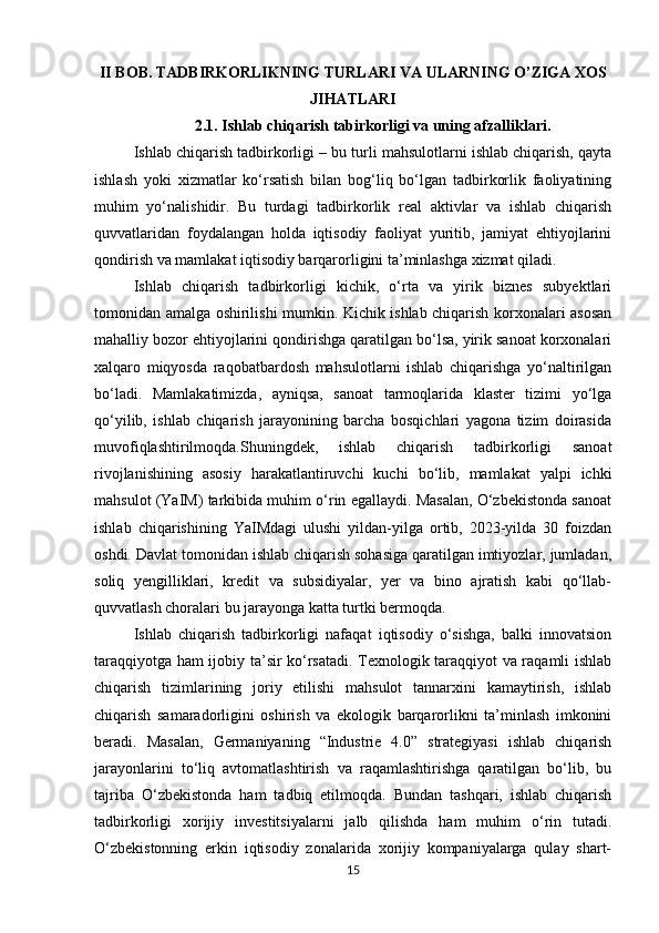 II BOB. TADBIRKORLIKNING TURLARI VA ULARNING O’ZIGA XOS
JIHATLARI
2.1.   Ishlab chiqarish tabirkorligi va uning afzalliklari.
Ishlab chiqarish tadbirkorligi – bu turli mahsulotlarni ishlab chiqarish, qayta
ishlash   yoki   xizmatlar   ko‘rsatish   bilan   bog‘liq   bo‘lgan   tadbirkorlik   faoliyatining
muhim   yo‘nalishidir.   Bu   turdagi   tadbirkorlik   real   aktivlar   va   ishlab   chiqarish
quvvatlaridan   foydalangan   holda   iqtisodiy   faoliyat   yuritib,   jamiyat   ehtiyojlarini
qondirish va mamlakat iqtisodiy barqarorligini ta’minlashga xizmat qiladi.
Ishlab   chiqarish   tadbirkorligi   kichik,   o‘rta   va   yirik   biznes   subyektlari
tomonidan amalga oshirilishi mumkin. Kichik ishlab chiqarish korxonalari asosan
mahalliy bozor ehtiyojlarini qondirishga qaratilgan bo‘lsa, yirik sanoat korxonalari
xalqaro   miqyosda   raqobatbardosh   mahsulotlarni   ishlab   chiqarishga   yo‘naltirilgan
bo‘ladi.   Mamlakatimizda,   ayniqsa,   sanoat   tarmoqlarida   klaster   tizimi   yo‘lga
qo‘yilib,   ishlab   chiqarish   jarayonining   barcha   bosqichlari   yagona   tizim   doirasida
muvofiqlashtirilmoqda.Shuningdek,   ishlab   chiqarish   tadbirkorligi   sanoat
rivojlanishining   asosiy   harakatlantiruvchi   kuchi   bo‘lib,   mamlakat   yalpi   ichki
mahsulot (YaIM) tarkibida muhim o‘rin egallaydi. Masalan, O‘zbekistonda sanoat
ishlab   chiqarishining   YaIMdagi   ulushi   yildan-yilga   ortib,   2023-yilda   30   foizdan
oshdi. Davlat tomonidan ishlab chiqarish sohasiga qaratilgan imtiyozlar, jumladan,
soliq   yengilliklari,   kredit   va   subsidiyalar,   yer   va   bino   ajratish   kabi   qo‘llab-
quvvatlash choralari bu jarayonga katta turtki bermoqda.
Ishlab   chiqarish   tadbirkorligi   nafaqat   iqtisodiy   o‘sishga,   balki   innovatsion
taraqqiyotga ham ijobiy ta’sir ko‘rsatadi. Texnologik taraqqiyot va raqamli ishlab
chiqarish   tizimlarining   joriy   etilishi   mahsulot   tannarxini   kamaytirish,   ishlab
chiqarish   samaradorligini   oshirish   va   ekologik   barqarorlikni   ta’minlash   imkonini
beradi.   Masalan,   Germaniyaning   “Industrie   4.0”   strategiyasi   ishlab   chiqarish
jarayonlarini   to‘liq   avtomatlashtirish   va   raqamlashtirishga   qaratilgan   bo‘lib,   bu
tajriba   O‘zbekistonda   ham   tadbiq   etilmoqda.   Bundan   tashqari,   ishlab   chiqarish
tadbirkorligi   xorijiy   investitsiyalarni   jalb   qilishda   ham   muhim   o‘rin   tutadi.
O‘zbekistonning   erkin   iqtisodiy   zonalarida   xorijiy   kompaniyalarga   qulay   shart-
15 