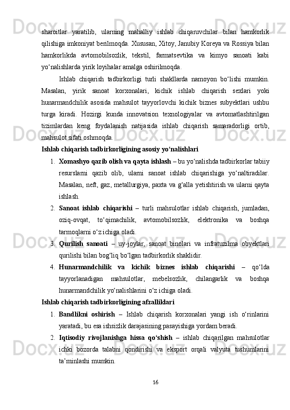 sharoitlar   yaratilib,   ularning   mahalliy   ishlab   chiqaruvchilar   bilan   hamkorlik
qilishiga imkoniyat berilmoqda. Xususan, Xitoy, Janubiy Koreya va Rossiya bilan
hamkorlikda   avtomobilsozlik,   tekstil,   farmatsevtika   va   kimyo   sanoati   kabi
yo‘nalishlarda yirik loyihalar amalga oshirilmoqda.
Ishlab   chiqarish   tadbirkorligi   turli   shakllarda   namoyon   bo‘lishi   mumkin.
Masalan,   yirik   sanoat   korxonalari,   kichik   ishlab   chiqarish   sexlari   yoki
hunarmandchilik   asosida   mahsulot   tayyorlovchi   kichik   biznes   subyektlari   ushbu
turga   kiradi.   Hozirgi   kunda   innovatsion   texnologiyalar   va   avtomatlashtirilgan
tizimlardan   keng   foydalanish   natijasida   ishlab   chiqarish   samaradorligi   ortib,
mahsulot sifati oshmoqda.
Ishlab chiqarish tadbirkorligining asosiy yo‘nalishlari
1. Xomashyo qazib olish va qayta ishlash  – bu yo‘nalishda tadbirkorlar tabiiy
resurslarni   qazib   olib,   ularni   sanoat   ishlab   chiqarishiga   yo‘naltiradilar.
Masalan, neft, gaz, metallurgiya, paxta va g‘alla yetishtirish va ularni qayta
ishlash.
2. Sanoat   ishlab   chiqarishi   –   turli   mahsulotlar   ishlab   chiqarish,   jumladan,
oziq-ovqat,   to‘qimachilik,   avtomobilsozlik,   elektronika   va   boshqa
tarmoqlarni o‘z ichiga oladi.
3. Qurilish   sanoati   –   uy-joylar,   sanoat   binolari   va   infratuzilma   obyektlari
qurilishi bilan bog‘liq bo‘lgan tadbirkorlik shaklidir.
4. Hunarmandchilik   va   kichik   biznes   ishlab   chiqarishi   –   qo‘lda
tayyorlanadigan   mahsulotlar,   mebelsozlik,   chilangarlik   va   boshqa
hunarmandchilik yo‘nalishlarini o‘z ichiga oladi.
Ishlab chiqarish tadbirkorligining afzalliklari
1. Bandlikni   oshirish   –   Ishlab   chiqarish   korxonalari   yangi   ish   o‘rinlarini
yaratadi, bu esa ishsizlik darajasining pasayishiga yordam beradi.
2. Iqtisodiy   rivojlanishga   hissa   qo‘shish   –   ishlab   chiqarilgan   mahsulotlar
ichki   bozorda   talabni   qondirishi   va   eksport   orqali   valyuta   tushumlarini
ta’minlashi mumkin.
16 