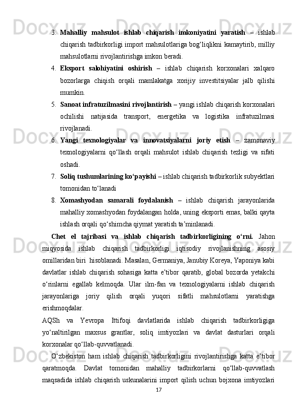 3. Mahalliy   mahsulot   ishlab   chiqarish   imkoniyatini   yaratish   –   ishlab
chiqarish tadbirkorligi import mahsulotlariga bog‘liqlikni kamaytirib, milliy
mahsulotlarni rivojlantirishga imkon beradi.
4. Eksport   salohiyatini   oshirish   –   ishlab   chiqarish   korxonalari   xalqaro
bozorlarga   chiqish   orqali   mamlakatga   xorijiy   investitsiyalar   jalb   qilishi
mumkin.
5. Sanoat infratuzilmasini rivojlantirish  – yangi ishlab chiqarish korxonalari
ochilishi   natijasida   transport,   energetika   va   logistika   infratuzilmasi
rivojlanadi.
6. Yangi   texnologiyalar   va   innovatsiyalarni   joriy   etish   –   zamonaviy
texnologiyalarni   qo‘llash   orqali   mahsulot   ishlab   chiqarish   tezligi   va   sifati
oshadi.
7. Soliq tushumlarining ko‘payishi  – ishlab chiqarish tadbirkorlik subyektlari
tomonidan to‘lanadi
8. Xomashyodan   samarali   foydalanish   –   ishlab   chiqarish   jarayonlarida
mahalliy xomashyodan foydalangan holda, uning eksporti emas, balki qayta
ishlash orqali qo‘shimcha qiymat yaratish ta’minlanadi.
Chet   el   tajribasi   va   ishlab   chiqarish   tadbirkorligining   o‘rni.   Jahon
miqyosida   ishlab   chiqarish   tadbirkorligi   iqtisodiy   rivojlanishning   asosiy
omillaridan biri  hisoblanadi. Masalan, Germaniya, Janubiy Koreya, Yaponiya kabi
davlatlar   ishlab   chiqarish   sohasiga   katta   e’tibor   qaratib,   global   bozorda   yetakchi
o‘rinlarni   egallab   kelmoqda.   Ular   ilm-fan   va   texnologiyalarni   ishlab   chiqarish
jarayonlariga   joriy   qilish   orqali   yuqori   sifatli   mahsulotlarni   yaratishga
erishmoqdalar.
AQSh   va   Yevropa   Ittifoqi   davlatlarida   ishlab   chiqarish   tadbirkorligiga
yo‘naltirilgan   maxsus   grantlar,   soliq   imtiyozlari   va   davlat   dasturlari   orqali
korxonalar qo‘llab-quvvatlanadi.
O‘zbekiston   ham   ishlab   chiqarish   tadbirkorligini   rivojlantirishga   katta   e’tibor
qaratmoqda.   Davlat   tomonidan   mahalliy   tadbirkorlarni   qo‘llab-quvvatlash
maqsadida   ishlab   chiqarish   uskunalarini   import   qilish   uchun   bojxona   imtiyozlari
17 