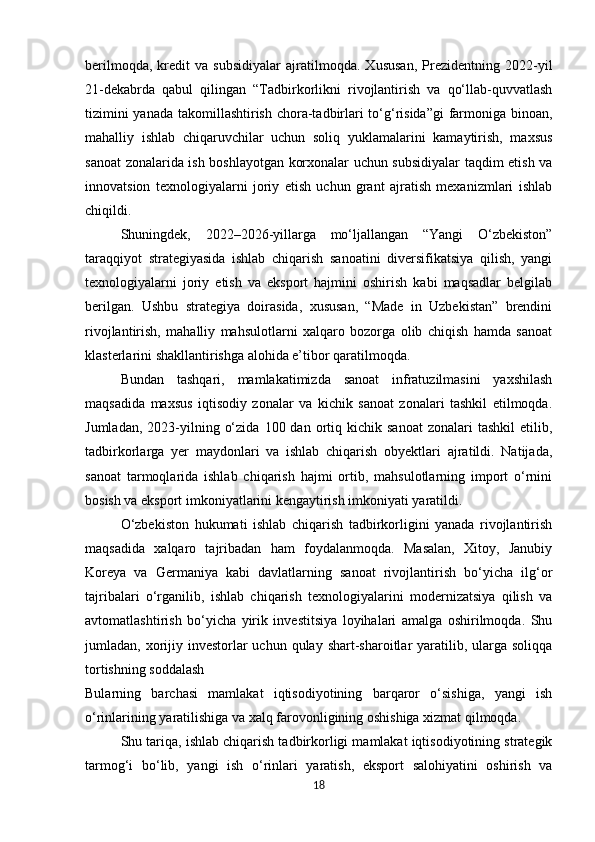 berilmoqda,   kredit   va   subsidiyalar   ajratilmoqda.   Xususan,   Prezidentning   2022-yil
21-dekabrda   qabul   qilingan   “Tadbirkorlikni   rivojlantirish   va   qo‘llab-quvvatlash
tizimini  yanada takomillashtirish chora-tadbirlari to‘g‘risida”gi  farmoniga binoan,
mahalliy   ishlab   chiqaruvchilar   uchun   soliq   yuklamalarini   kamaytirish,   maxsus
sanoat zonalarida ish boshlayotgan korxonalar uchun subsidiyalar taqdim etish va
innovatsion   texnologiyalarni   joriy   etish   uchun   grant   ajratish   mexanizmlari   ishlab
chiqildi.
Shuningdek,   2022–2026-yillarga   mo‘ljallangan   “Yangi   O‘zbekiston”
taraqqiyot   strategiyasida   ishlab   chiqarish   sanoatini   diversifikatsiya   qilish,   yangi
texnologiyalarni   joriy   etish   va   eksport   hajmini   oshirish   kabi   maqsadlar   belgilab
berilgan.   Ushbu   strategiya   doirasida,   xususan,   “Made   in   Uzbekistan”   brendini
rivojlantirish,   mahalliy   mahsulotlarni   xalqaro   bozorga   olib   chiqish   hamda   sanoat
klasterlarini shakllantirishga alohida e’tibor qaratilmoqda.
Bundan   tashqari,   mamlakatimizda   sanoat   infratuzilmasini   yaxshilash
maqsadida   maxsus   iqtisodiy   zonalar   va   kichik   sanoat   zonalari   tashkil   etilmoqda.
Jumladan,  2023-yilning  o‘zida   100  dan  ortiq  kichik  sanoat   zonalari   tashkil  etilib,
tadbirkorlarga   yer   maydonlari   va   ishlab   chiqarish   obyektlari   ajratildi.   Natijada,
sanoat   tarmoqlarida   ishlab   chiqarish   hajmi   ortib,   mahsulotlarning   import   o‘rnini
bosish va eksport imkoniyatlarini kengaytirish imkoniyati yaratildi.
O‘zbekiston   hukumati   ishlab   chiqarish   tadbirkorligini   yanada   rivojlantirish
maqsadida   xalqaro   tajribadan   ham   foydalanmoqda.   Masalan,   Xitoy,   Janubiy
Koreya   va   Germaniya   kabi   davlatlarning   sanoat   rivojlantirish   bo‘yicha   ilg‘or
tajribalari   o‘rganilib,   ishlab   chiqarish   texnologiyalarini   modernizatsiya   qilish   va
avtomatlashtirish   bo‘yicha   yirik   investitsiya   loyihalari   amalga   oshirilmoqda.   Shu
jumladan, xorijiy investorlar  uchun qulay shart-sharoitlar  yaratilib, ularga soliqqa
tortishning soddalash
Bularning   barchasi   mamlakat   iqtisodiyotining   barqaror   o‘sishiga,   yangi   ish
o‘rinlarining yaratilishiga va xalq farovonligining oshishiga xizmat qilmoqda.
Shu tariqa, ishlab chiqarish tadbirkorligi mamlakat iqtisodiyotining strategik
tarmog‘i   bo‘lib,   yangi   ish   o‘rinlari   yaratish,   eksport   salohiyatini   oshirish   va
18 
