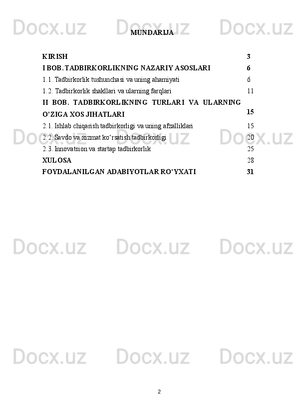MUNDARIJA
KIRISH 3
I BOB.   TADBIRKORLIKNING NAZARIY ASOSLARI 6
1.1.   Tadbirkorlik tushunchasi va uning ahamiyati 6
1.2. Tadbirkorlik shakllari va ularning farqlari 11
II   BOB.   TADBIRKORLIKNING   TURLARI   VA   ULARNING
O’ZIGA XOS JIHATLARI 15
2.1.   Ishlab chiqarish tadbirkorligi va uning afzalliklari 15
2.2.   Savdo va xizmat ko‘rsatish tadbirkorligi 20
2.3.   Innovatsion va startap tadbirkorlik 25
XULOSA 28
FOYDALANILGAN ADABIYOTLAR RO’YXATI 31
2 